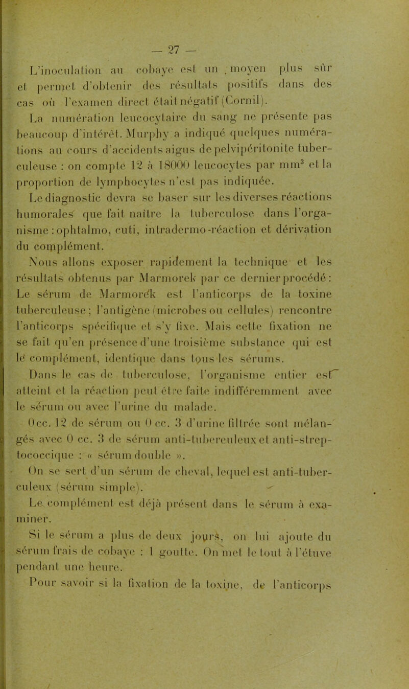 L’inoculation au cobaye est un . moyen plus sûr el permet d’obtenir des résultats positils dans des cas où l’examen direct était négatil (Cornil). La numération leucocytaire du sang ne présente pas beaucoup d’intérêt. Murphy a indiqué quelques numéra- tions au cours d’accidents aigus de pelvipéritonite tuber- culeuse : on compte 12 à 18000 leucocytes par mm3 et la proportion de lymphocytes n’est pas indiquée. Le diagnostic devra se baser sur les diverses réactions humorales que fait naître la tuberculose dans l'orga- nisme :ophtalmo, cuti, intradermo-réaction et dérivation du complément. Nous allons exposer rapidement la technique et les résultats obtenus par Marmorek par ce dernier procédé : Le sérum de Marmordk est l’anticorps de la toxine tuberculeuse ; l’antigène (microbes ou cellules) rencontre l’anticorps spécifique et s’y tixe. Mais cette fixation ne se fait qu’en présence d’une troisième substance qui est lé complément, identique dans tous les sérums. Dans le cas de tuberculose, l’organisme entier esf~ atteinl et la réaction peut être faite indifféremment avec le sérum ou avec l’urine du malade. Occ. 12 de sérum ou Dec. 3 d’urine tillrée sont mélan- gés avec 0 cc. .*1 de sérum anti-tuberculeux et anti-strep- tococcique : « sérum double ». On se sert d'un sérum de cheval, lequel est anti-tuber- culeux (sérum simple). Le complément est déjà présent dans le sérum à exa- miner. Si le sérum a plus de deux jours, on lui ajoute du sérum frais de cobaye : 1 goutte. On met le tout à l’étuve pendant une heure. Pour savoir si la fixation de la toxine, de l’anticorps