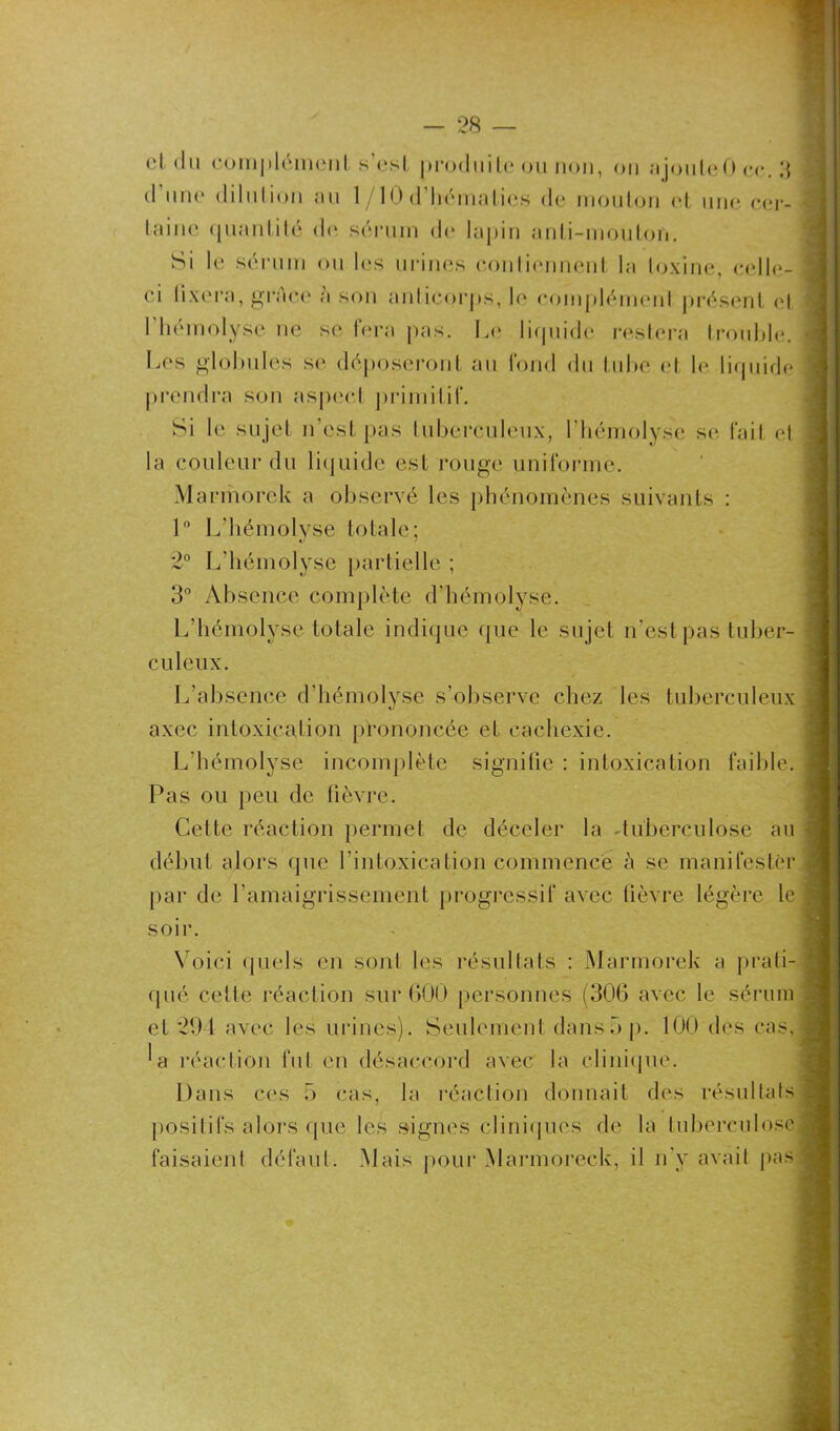 et du complément s'est produite ou non, on ajouleûcc.3 (I une <Ii1111ion au 1/10 d hématies de mouton et une cer- taine quantité de sérum de lapin anti-mouton. Si le sérum ou les urines contiennent la toxine, celle- ci fixera, grâce a son anticorps, le complément présent et I hémolyse ne se fera pas. Le liquide restera trouble. Les globules se déposeront au lond du tube et h* liquide prendra son aspect primitif. Si le sujet n’est pas tuberculeux, l’hémolyse se, fait et la couleur du liquide est rouge uniforme. Marmorek a observé les phénomènes suivants : 1° L’hémolyse totale; 2° L’hémolyse partielle ; 3° Absence complète d’hémolyse. L’hémolyse totale indique que le sujet n'est pas tuber- culeux. L’absence d’hémolyse s’observe chez les tuberculeux axec intoxication prononcée et cachexie. L’hémolyse incomplète signifie : intoxication faible. Pas ou peu de fièvre. Cette réaction permet de déceler la -tuberculose au début alors que l’intoxication commence à se manifester par de l'amaigrissement progressif avec fièvre légère le soir. Voici quels en sont les résultats : Marmorek a prati- qué celte réaction sur 600 personnes (306 avec le sérum et 291 avec les urines). Seulement dans5 p. 100 des cas, *a réaction fut en désaccord avec la clinique. Dans ces 5 cas, la réaction donnait des résultats positifs alors que les signes cliniques de la tuberculose faisaient défaut. Mais pour Marmoreck, il n’y avait pas