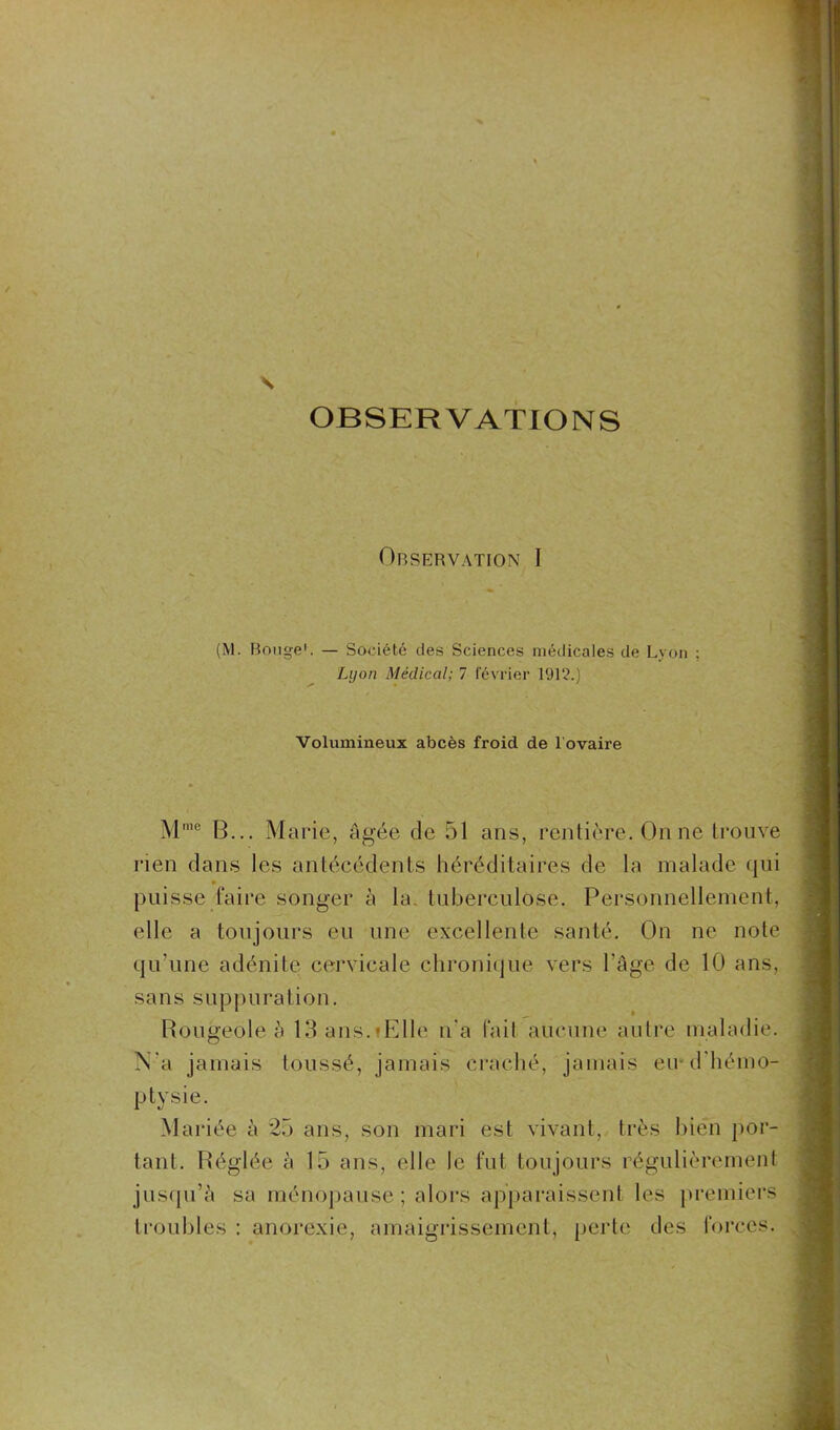 s OBSERVATIONS Observation I (M. Bouge1. — Société des Sciences médicales de Lyon ; Lyon Médical; 7 février 1912.) Volumineux abcès froid de l ovaire Mme B... Marie, âgée de 51 ans, rentière. On ne trouve rien dans les antécédents héréditaires de la malade qui * puisse faire songer à la tuberculose. Personnellement, elle a toujours eu une excellente santé. On ne note qu'une adénite cervicale chronique vers l'âge de 10 ans, sans suppuration. Rougeole à 15 ans.-Elle n'a fait aucune autre maladie. N'a jamais toussé, jamais craché, jamais eu d'hémo- ptysie. Mariée à 25 ans, son mari est vivant, très bien por- tant. Réglée à 15 ans, elle le fut toujours régulièrement jusqu’à sa ménopause; alors apparaissent les premiers troubles : anorexie, amaigrissement, perte des forces.