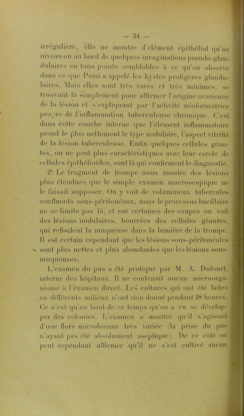 irrégulière, elle ne montre d’élément épithélial (ju’au niveau ou au bord de quelques invaginations pseudo-glan- dulaires en tous points semblables à ee qu’on observe dans ee que Pozzi a appelé les kystes proligères glandu- laires. Mais elles sont très rares et très minimes, se P ouvant la simplement pour allirmcr l’origine ovarienne de la lésion et s’expliquant par l’activité néoformatrice propre de l'inflammation tuberculeuse chronique. C’est dans cette couche interne que l’élément inflammatoire prend le plus nettement le type nodulaire, l’aspect vitrifié de la lésion tuberculeuse. Enfin quelques cellules géan- tes, on ne peut plus caractéristiques avec leur cercle de cellules épithélioïdes, sont là qui confirment le diagnostic. 2° Le fragment de trompe nous montre des lésions plus étendues que le simple examen macroscopique ne le faisait supposer. On y voit de volumineux tubercules confluents sous-péritonéaux, mais le processus bacillaire ne se limite pas la, et sur certaines des coupes on voit des lésions nodulaires, bourrées des cellules géantes, qui refoulent la muqueuse dans la lumière de la trompe. 11 est certain cependant que les lésions sous-péritonéales sont plus nettes et plus abondantes que les lésions sous- muqueuses. € L’examen du pus a été pratiqué par M. A. Dufourt, interne des hôpitaux. Il ne contenait aucun microorga- nisme à l'examen direct. Les cultures qui ont été faites en différents milieux n’ont rien donné pendant48 heures. Ce n’est qu’au bout de ce temps qu’on a vu se dévelop- per des colonies. L'examen a montré qu’il s’agissait d’une flore microbienne très variée (la prise du pus a n'ayant pas été absolument aseptique). De ce côté on peut cependant affirmer qu’il ne s’est cultivé aucun