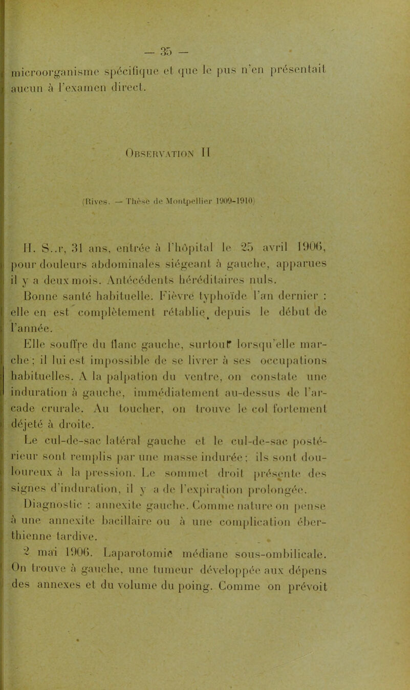 I microorganisme spécifique et que le pus n en présentait t aucun à l’examen direct. 1 • < Observation II (Rives. — Thèse de Montpellier 1909-1910 II. S..r, 31 ans, entrée à l'hôpital le *25 avril 1906, pour douleurs abdominales siégeant à gauche, apparues il y a deux mois. Antécédents héréditaires nuis. Bonne santé habituelle. Fièvre typhoïde l'an dernier : elle en est complètement rétablie^ depuis le début de ; l'année. Elle soutire du liane gauche, surtout? lorsqu'elle mar- che; il lui est impossible de se livrer à ses occupations habituelles. X la palpation du ventre, on constate une induration à gauche, immédiatement au-dessus de l'ar- cade crurale. Au toucher, on trouve le col fortement i déjeté à droite. Le cul-de-sac latéral gauche et le cul-de-sac posté- rieur sont remplis par une masse indurée; ils sont dou- loureux à la pression. Le sommet droit présente des signes d induration, il y a de l’expiration prolongée. Diagnostic : annexite gauche. Gomme nature1 on pense a une annexite bacillaire ou à une complication éber- thienne tardive. - mai 1906. Laparotomie médiane sous-ombilicale. Ou trouve a gauche, une tumeur développée aux dépens des annexes et du volume du poing. Comme on prévoit