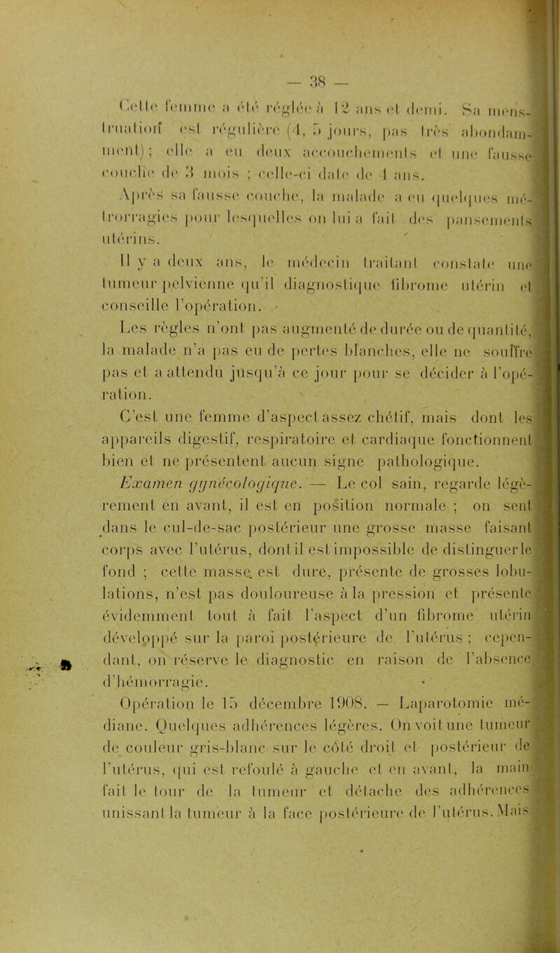 Ü Celle femme ;i Ah'* réglée ;'i 12 ans el demi. Sa mens- truation <*sl régulière (4, 3 jours, pas très abondam- 111< * il t) ; t* 11 <* a (mi doux aocouohemenls et une laussc couche (I(* 3 mois ; celle-ci dalo de 1 ans. Après sa lausse couche, la malade a eu quelques mé- trorragies pour lesquelles on lui a (ail des pansemenls utérins. Il y a deux ans, \r médecin Irailanl constate une] lumeur pelvienne qu’il diagnostique librome utérin et conseille l'opération. Les règles n’ont pas augmenté de durée'ou de quantité,3 la malade n’a pas eu de pertes blanches, elle ne sou lire] pas et a attendu jusqu'à ce jour pour se décider à l’opé- ration. C’est une femme d’aspect assez chétif, mais dont les appareils digestif, respiratoire et cardiaque fonctionnent bien et ne présentent aucun signe pathologique. Examen gynécologique. — Le col sain, regarde légè- rement en avant, il est en position normale ; on sent dans le cul-de-sac postérieur une grosse masse faisant corps avec l’utérus, dontil est impossible de distinguer le fond ; cette masse, est dure, présente de grosses lobu- lations, n’est pas douloureuse à la pression et présente évidemment tout à fait l'aspect d’un fibrome utérin développé sur la paroi postérieure de l'utérus ; cepen- dant, on réserve le diagnostic en raison de l’absence d'hémorragie. Opération le 15 décembre 1908. — Laparotomie mé- diane. Quelques adhérences légères. On voit une tumeur de couleur gris-blanc sur le coté droit et postérieur de l’utérus, qui est refoulé à gauche et en avant, la main fait le tour de la tumeur et détache des adhérences unissant la tumeur à la face postérieure de l'utérus. Mais