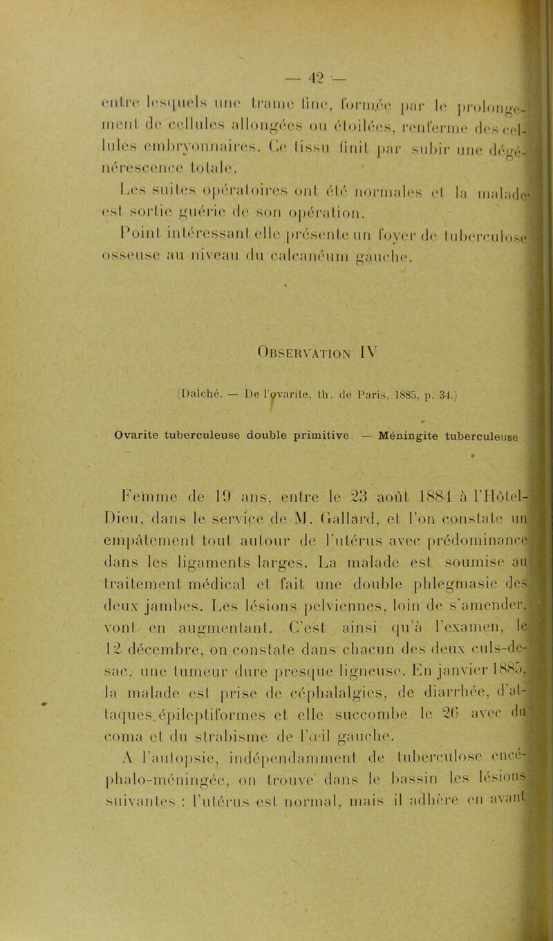 entre lesquels une trame line, forin.6ç par le prolonge- ment de cellules allongées ou étoilées, renferme des cel- lules embryonnaires. Ce Iissu linit par subir une dégé- nérescence totale. Les suites opératoires oui été normales et la malade* est sortie guérie de son opération. Point intéressant elle présente un foyer de tuberculose osseuse au niveau du calcanéum gauche. Observation IV (Dalché. — De l’ovarite, th. de Paris, 1885, p. 34.) Ovarite tuberculeuse double primitive. — Méningite tuberculeuse Femme de 19 ans, entre le 23 août 1884 à F Hôtel- Dieu, dans le service de M. Gallard, et l’on constate un empâtement tout autour de l'utérus avec prédominance !■ dans les ligaments larges. La malade est soumise au traitement médical et fait une double plilegmasie desl deux jambes. Les lésions pelviennes, loin de s'amender, vont en augmentant. C'est ainsi qu'à l’examen, le 12 décembre, on constate dans chacun des deux culs-de- sac, une tumeur dure presque ligneuse. En janvier 188a, la malade est prise de céphalalgies, de diarrhée, d at- taques épileptiformes et elle succombe le 26 avec du coma et du strabisme de l’œil gauche. A l'autopsie, indépendamment de tuberculose ence- phalo-méningée, on trouve dans le bassin les lésions* suivantes : l'utérus esl normal, mais il adhère en avant