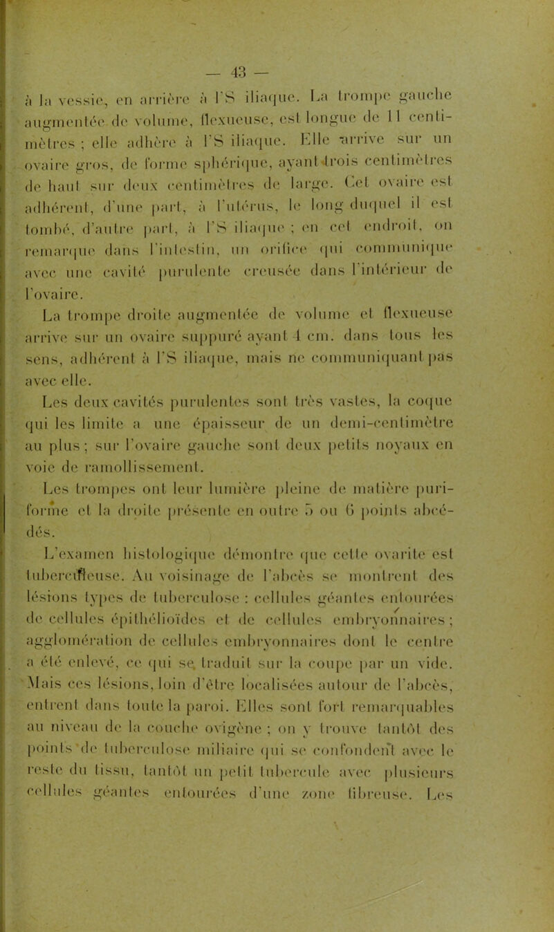 à la vessie, en arrière à I S iliaque. La trompe gauche augmentée <lo volume, flexueuse, est longue de 11 centi- mètres ; elle adhère à l’S iliaque. Elle -arrive sur un ovaire gros, de forme sphérique, ayant trois contimeties de haut sur deux centimètres de large. Cet ovaire est adhérent, d'une part, à l’utérus, le long duquel il est tombé, d’autre part, à I S iliaque; en cet endroit, on remarque dans l'intestin, un orifice qui communique avec une cavité purulente creusée dans 1 intérieur de l’ovaire. La trompe droite augmentée de volume et flexueuse arrive sur un ovaire suppuré ayant 4 cm. dans tous les sens, adhérent à l’S iliaque, mais rie communiquant pas avec elle. Les deux cavités purulentes sont très vastes, la coque qui les limite a une épaisseur de un demi-centimètre au plus; sur l’ovaire gauche sont deux petits noyaux en voie de ramollissement. Les trompes ont leur lumière pleine de matière puri- forme et la droite présente en outre o ou 6 points a bra- dés. L’examen histologique démontre que celle ovarite est tubercifieuse. Au voisinage de l’abcès se montrent des lésions types de tuberculose : cellules géantes entourées de cellules épithélioïdes et de cellules embryonnaires; agglomération de cellules embryonnaires dont le centre a été enlevé, ce qui sg traduit sur la coupe par un vide. 'Mais ces lésions, loin d'ètre localisées autour de l’abcès, entrent dans toute la paroi. Elles sont fort remarquables au niveau de la couche ovigène ; on y trouve tantôt des points de tuberculose miliaire qui se confondent avec le reste du tissu, tantôt un petit tubercule avec plusieurs cellules géantes entourées d’une zone fibreuse. Les