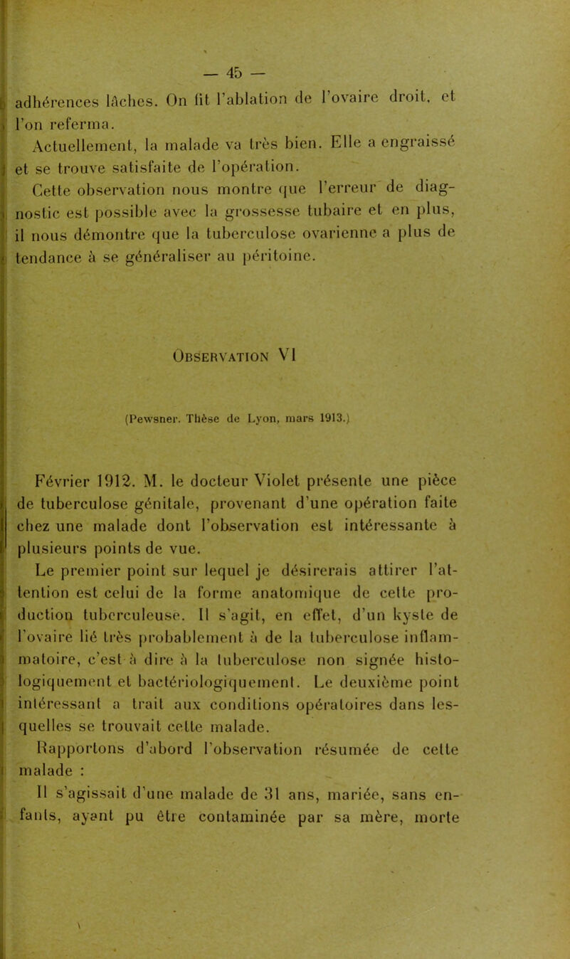 [; adhérences lâches. On lit l’ablation de l’ovaire droit, et . l’on referma. Actuellement, la malade va très bien. Elle a engraissé j et se trouve satisfaite de l’opération. Cette observation nous montre que l’erreur de diag- nostic est possible avec la grossesse tubaire et en plus, il nous démontre que la tuberculose ovarienne a plus de tendance à se généraliser au péritoine. Observation VI (Pewsner. Thèse de Lyon, mars 1913.) Février 1912. M. le docteur Violet présente une pièce de tuberculose génitale, provenant d’une opération faite chez une malade dont l’observation est intéressante à plusieurs points de vue. Le premier point sur lequel je désirerais attirer l’at- tention est celui de la forme anatomique de celte pro- duction tuberculeuse. Il s’agit, en effet, d’un kyste de l'ovaire lié très probablement à de la tuberculose inflam- matoire, c’est à dire à la tuberculose non signée histo- logiquement et bactériologiquemenl. Le deuxième point intéressant a trait aux conditions opératoires dans les- quelles se trouvait cette malade. Rapportons d’abord l’observation résumée de celte malade : Il s’agissait d’une malade de 31 ans, mariée, sans en- fants, ayant pu être contaminée par sa mère, morte