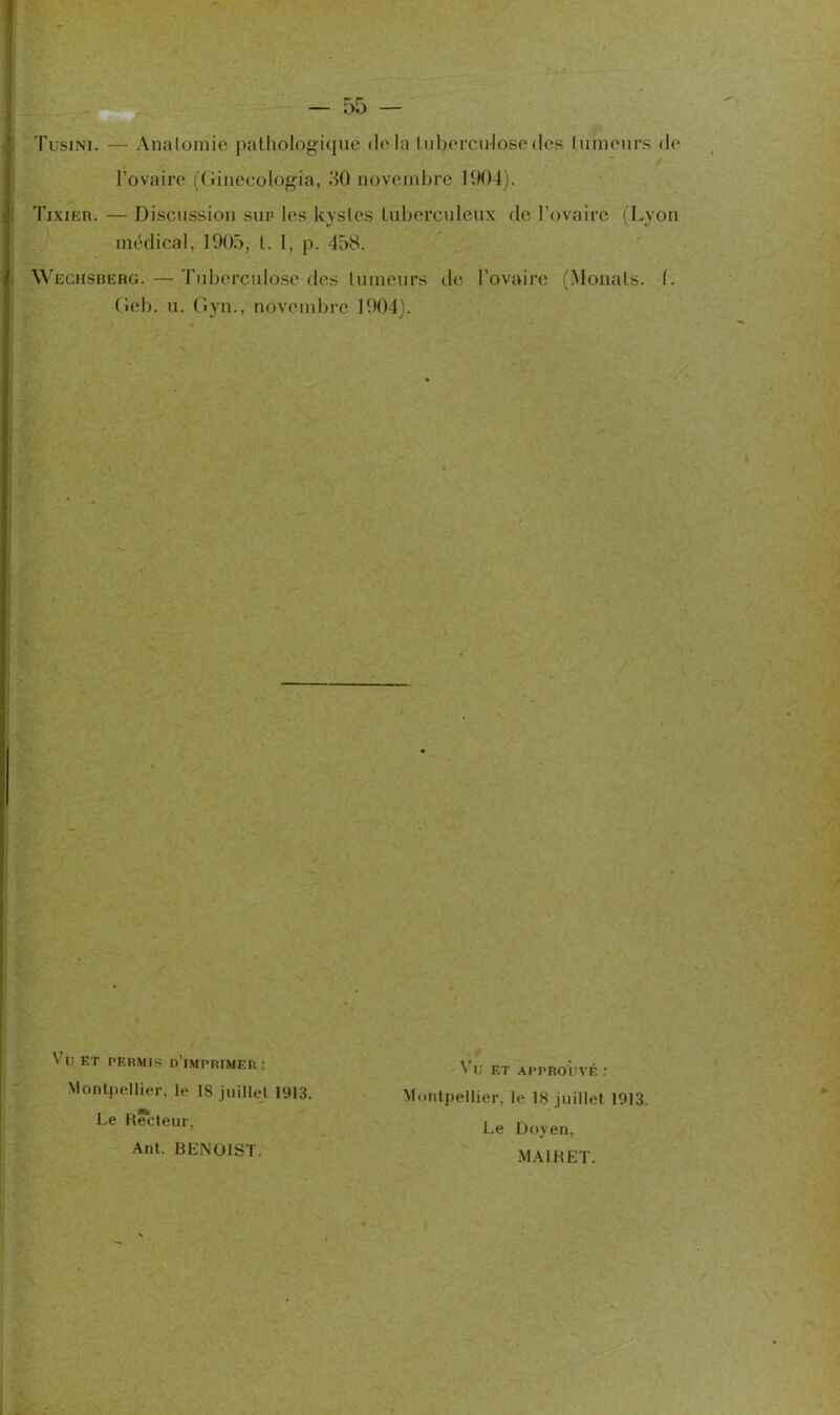 Tusini. — Anatomie pathologique delà tuberculosedes tumeurs de l’ovaire (Ginecologia, 30 novembre 1904). Tixier. — Discussion sur les kystes tuberculeux de l’ovaire (Lyon médical, 1905, l. I, p. 458. Wechsberg. — Tuberculose des tumeurs de l’ovaire (Menais. (. (îeb. u. Gyn., novembre 1904). V 1! et permis d’imprimer : Montpellier, le 18 juillet 1913. Le Recteur, Ant. BENOIST. Vu et approuvé : Montpellier, le 18 juillet 1913. Le Doyen, MAIRET.