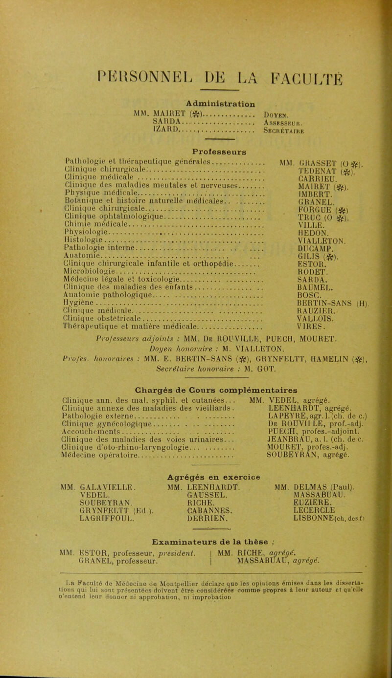 PERSONNEL DE LA FACULTÉ Administration MM. MA1RET (#) doyen. SA H DA Assesskuii. IZARD Secrétaire Professeurs Pathologie et thérapeutique générales Clinique médicale Clinique des maladies mentales et nerveuses.. Physique médicale ; Botanique et histoire naturelle médicales Clinique chirurgicale Clinique ophtalmologique Chimie médicale Physiologie Histologie Pathologie interne Anatomie Clinique chirurgicale infantile et orthopédie.... Microbiologie Médecine légale et toxicologie Clinique des maladies des enfants Anatomie pathologique. Hygiène Clinique médicale Clinique obstétricale... Thérapeutique et matière médicale MM. GRASSET (O*). TEDENAT (*). CARRIEU. MAI R ET (#). IMBERT. GRANEL. FORGUE (#) TRUC (0 #). VILLE. IIEDON. VIALLETON. DUCAMP. GIL1S (#). ESTOR. RODET. SARDA. BAUMEL. BOSC. BERTIN-SANS (H). RAUZIER. VALLOIS. VIRES. Professeurs adjoints : MM. De ROUVILLE, PUECH, MOURET. Doyen honoraire : M. VIALLETON. Pro/es. honoraires : MM. E. BERTIN-SANS (#), GRYNFELTT, HAMELIN (#), Secrétaire honoraire : M. GOT. Chargés de Cours complémentaires Clinique ann. des mal. syphil. et cutanées... MM. VEDEL, agrégé. Clinique annexe des maladies des vieillards. LEENHARDT, agrégé. Pathologie externe LAPEYRE, agr. 1.(ch. de c.) Clinique gynécologique De ROUVlI LE, prof.-adj. Accouchements PUECH, profes.-adjoint. Clinique des maladies des voies urinaires... JEANBRAU, a. 1. (ch. de c. Clinique d’oto-rhino-laryngologie MOURET, profes.-adj. Médecine opératoire SOUBEYRAN, agrégé. MM. GALAVIELLE. VEDEL. SOUBEYRAN. GRYNFELTT (Ed ). LAGRIFFOUL. Agrégés en exercice MM. LEENHARDT. GAUSSEL. RICHE. CABANNES. DERRIEN. MM. DELMAS (Paul). MASSABUAU. EUZIERE. LECERCLE LISBONNE(ch. des f > Examinateurs de la thèse ; MM. ESTOR, professeur, président. GRANEL, professeur. MM. RICHE, agrégé. MASSABUAÜ, agrégé. La Faculté de Médecine de Montpellier déclare que les opinions émises dans les disserta- tions qui lui sont présentées doivent être considérées comme propres à leur auteur et qu’elle D’entond leur donner ni approbation, ni improbation