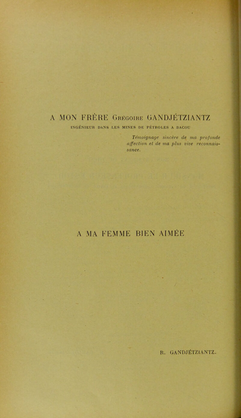 A MON FRÈRE Grégoire GANDJÉTZIANTZ INGÉNIEUR DANS LES MINES DE PÉTROLES A BACOU Témoignage sincèi'e de ma profonde affection et de ma plus vive reconnais- sance. A MA FEMME BIEN AIMÉE /