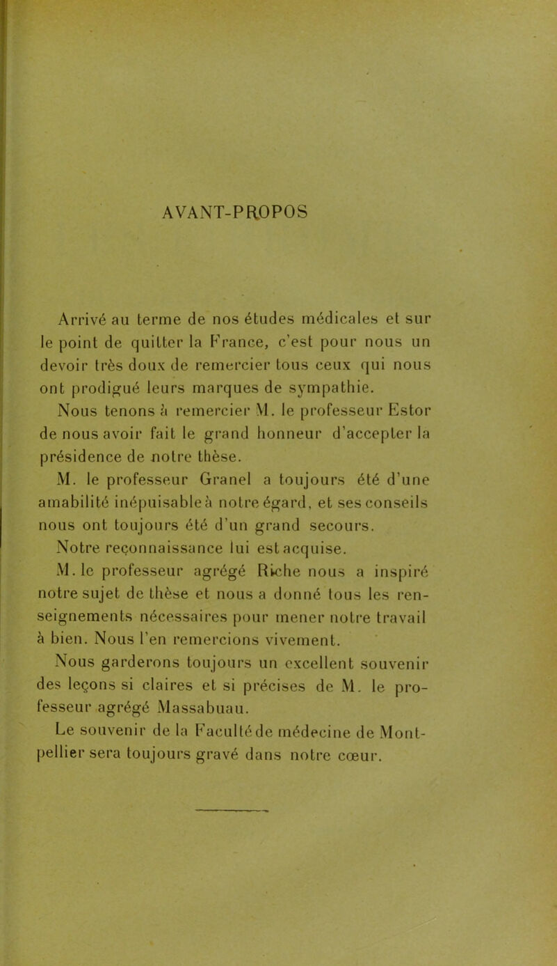 AVANT-PROPOS Arrivé au terme de nos études médicales et sur le point de quitter la France, c’est pour nous un devoir très doux de remercier tous ceux qui nous ont prodigué leurs marques de sympathie. Nous tenons à remercier M. le professeur Estor de nous avoir fait le grand honneur d'accepter la présidence de notre thèse. M. le professeur Granel a toujours été d’une amabilité inépuisable à notre égard, et ses conseils nous ont toujours été d’un grand secours. Notre reconnaissance lui est acquise. M. le professeur agrégé Riche nous a inspiré notre sujet de thèse et nous a donné tous les ren- seignements nécessaires pour mener notre travail à bien. Nous l’en remercions vivement. Nous garderons toujours un excellent souvenir des leçons si claires et si précises de M. le pro- fesseur agrégé Massabuau. Le souvenir de la Faculté de médecine de Mont- pellier sera toujours gravé dans notre cœur.