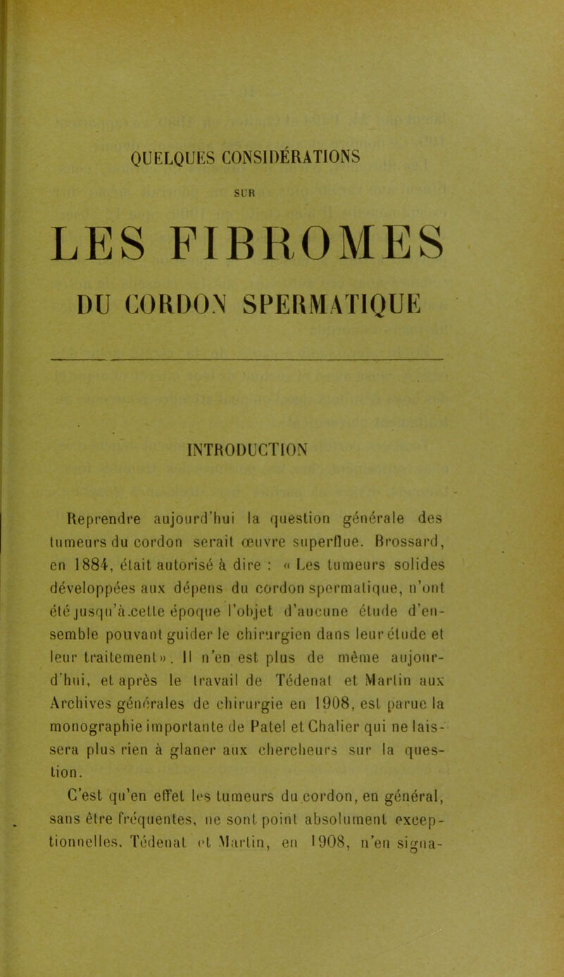 SUR LES FIBROMES DU CORDON SPERMATIQUE INTRODUCTION Reprendre aujourd’hui la question générale des tumeurs du cordon serait œuvre superflue. Brossard, en 1884, était autorisé à dire : « Les tumeurs solides développées aux dépens du cordon spermatique, n’ont étéjusqu’à.cette époque l’objet d’aucune étude d’en- semble pouvant guider le chirurgien dans leur étude et leur traitement». Il n’en est plus de même aujour- d'hui, et après le travail de Tédenat et Martin aux Archives générales de chirurgie en 1908, est parue la monographie importante de Patel et Chaiier qui ne lais- sera plus rien à glaner aux chercheurs sur la ques- tion. C’est qu’en elTet les tumeurs du cordon, en général, sans être fréquentes, ne sont point absolument excep- tionnelles. Tédenat et Martin, en 1908, n’en si^na-