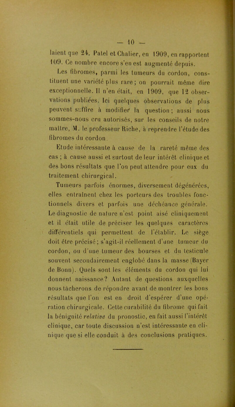 laient que 24. Patel et Chalier, en 1909, en rapportent 109. Ce nombre encore s’en est augmenté depuis. Les fibromes, parmi les tumeurs du cordon, cons- tituent une variété plus rare; on pourrait même dire exceptionnelle. Il n’en était, en 1909, que 12 obser- vations publiées. Ici quelques observations de plus peuvent suffire à modifier la question ; aussi nous sommes-nous cru autorisés, sur les conseils de notre maître, M. le professeur Biche, à reprendre l’étude des fibromes du cordon. Etude intéressante à cause de la rareté même des cas ; à cause aussi et surtout de leur intérêt clinique et des bons résultats que l’on peut attendre pour eux du traitement chirurgical. Tumeurs parfois énormes, diversement dégénérées, elles entraînent chez les porteurs des troubles fonc- tionnels divers et parfois une déchéance générale. Le diagnostic de nature n’est point aisé cliniquement et il était utile de préciser les quelques caractères différentiels qui permettent de l’établir. Le siège doit être précisé; s’agit-il réellement d’une tumeur du cordon, ou d'une tumeur des bourses et du testicule souvent secondairement englobé dans la masse (Bayer de Bonn). Quels sont les éléments du cordon qui lui donnent naissance? Autant de questions auxquelles nous tâcherons de répondre avant de montrer les bons résultats que l’on est en droit d’espérer d’une opé- ration chirurgicale. Cette curabilité du fibrome qui fait la bénignité relative du pronostic, en fait aussi l’intérêt clinique, car toute discussion n’est intéressante en cli- nique que si elle conduit à des conclusions pratiques.