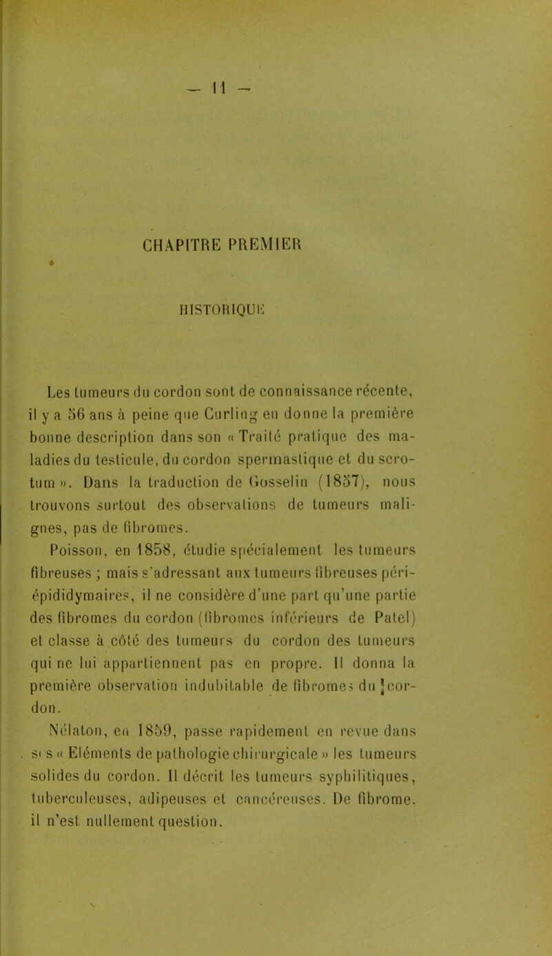 CHAPITRE PREMIER HISTORIQUE Les tumeurs du cordon sont de connaissance récente, il y a 56 ans à peine que Curling en donne la première bonne description dans son «Traite pratique des ma- ladies du testicule, du cordon spennastique et du scro- tum». Dans la traduction de Gosselin (1857), nous trouvons surtout des observations de tumeurs mali- gnes, pas de fibromes. Poisson, en 1858, étudie spécialement les tumeurs fibreuses ; mais s’adressant aux tumeurs fibreuses péri- épididymaires, il ne considère d’une part qu’une partie des fibromes du cordon (fibromes inférieurs de Patel) et classe à côté des tumeurs du cordon des tumeurs qui ne lui appartiennent pas en propre. Il donna la première observation indubitable de fibromes du Jcor- don. Nélaton, en 1859, passe rapidement en revue dans s» s « Eléments de pathologie chirurgicale » les tumeurs solides du cordon. Il décrit les tumeurs syphilitiques, tuberculeuses, adipeuses et cancéreuses. De fibrome, il n’est nullement question.