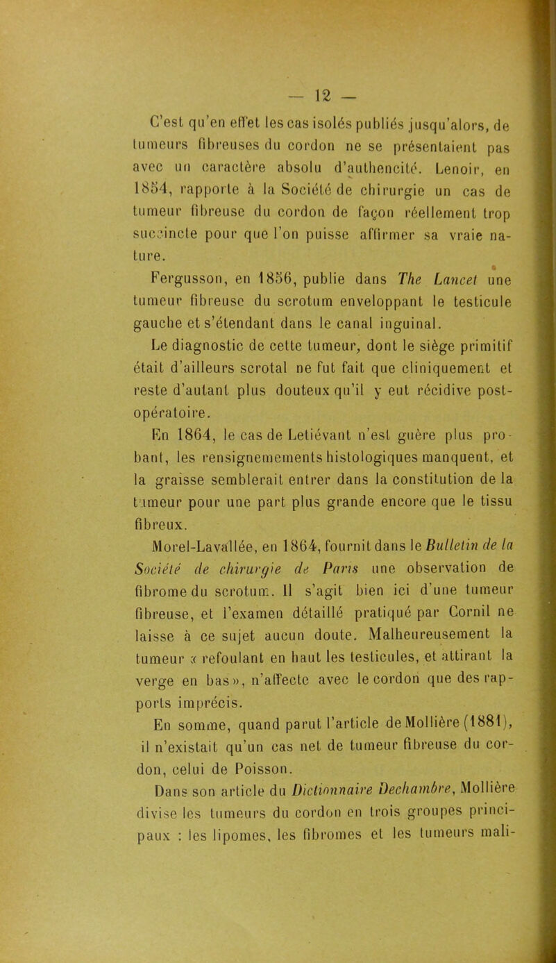 C’est qu’en effet les cas isolés publiés jusqu’alors, de tumeurs fibreuses du cordon ne se présentaient pas avec un caractère absolu d’authencité. Lenoir, en 1854, rapporte à la Société de chirurgie un cas de tumeur fibreuse du cordon de lagon réellement trop succincte pour que l’on puisse affirmer sa vraie na- ture. Fergusson, en 1856, publie dans The Lancet une tumeur fibreuse du scrotum enveloppant le testicule gauche et s’étendant dans le canal inguinal. Le diagnostic de cette tumeur, dont le siège primitif était d’ailleurs scrotal ne fut fait que cliniquement et reste d’autant plus douteux qu’il y eut récidive post- opératoire. En 1864, le cas de Letiévant n’est guère plus pro- bant, les rensignemements histologiques manquent, et la graisse semblerait entrer dans la constitution de la tumeur pour une part plus grande encore que le tissu fibreux. Morel-Lavallée, en 1864, fournit dans le Bulletin de la Société de chirurgie de Pans une observation de fibrome du scrotum. 11 s’agit bien ici d’une tumeur fibreuse, et l’examen détaillé pratiqué par Cornil ne laisse à ce sujet aucun doute. Malheureusement la tumeur c< refoulant en haut les testicules, et attirant la verge en bas», n’affecte avec le cordon que des rap- ports imprécis. En somme, quand parut l’article de Mo 11ière (1881), il n’existait qu’un cas net de tumeur fibreuse du cor- don, celui de Poisson. Dans son article du Dictionnaire Dechambre, Mollière divise les tumeurs du cordon en trois groupes princi- paux : les lipomes, les fibromes et les tumeurs mali-