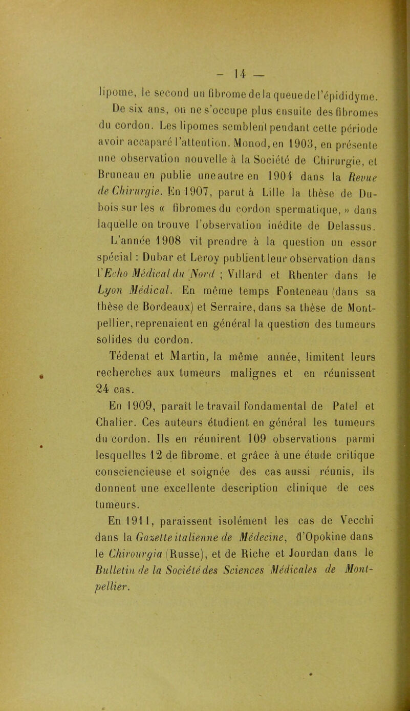 lipome, le second un fibrome de laqueuedGl’épididyme. De six ans, on ne s’occupe plus ensuite des fibromes du cordon. Les lipomes semblent pendant celte période avoir accaparé l’attention. Monod, en 1903, en présente une observation nouvelle à la Société de Chirurgie, et Bruneau en publie uneautreen 1901 dans la Revue de Chirurgie. En 1907, parut à Lille la thèse de Du- bois sur les « fibromes du cordon spermatique,» dans laquelle on trouve l’observation inédite de Delassus. L’année 1908 vit prendre à la question un essor spécial : Dubar et Leroy publient leur observation dans Y Echo Médical du Nord ; Vil lard et Rhenter dans le Lyon Médical. En même temps Fonteneau (dans sa thèse de Bordeaux) et Serraire, dans sa thèse de Mont- pellier, reprenaient en général la question des tumeurs solides du cordon. Tédenat et Martin, la même année, limitent leurs recherches aux tumeurs malignes et en réunissent 24 cas. En 1909, paraît le travail fondamental de Patel et Chalier. Ces auteurs étudient en général les tumeurs du cordon. Ils en réunirent 109 observations parmi lesquelles 12 de fibrome, et grâce à une étude critique consciencieuse et soignée des cas aussi réunis, ils donnent une excellente description clinique de ces tumeurs. En 1911, paraissent isolément les cas de Vecclii dans la Gazette italienne de Médecine, d’Opokine dans le Chirourgia (Russe), et de Riche et Jourdan dans le Bulletin de la Société des Sciences Médicales de Mont-
