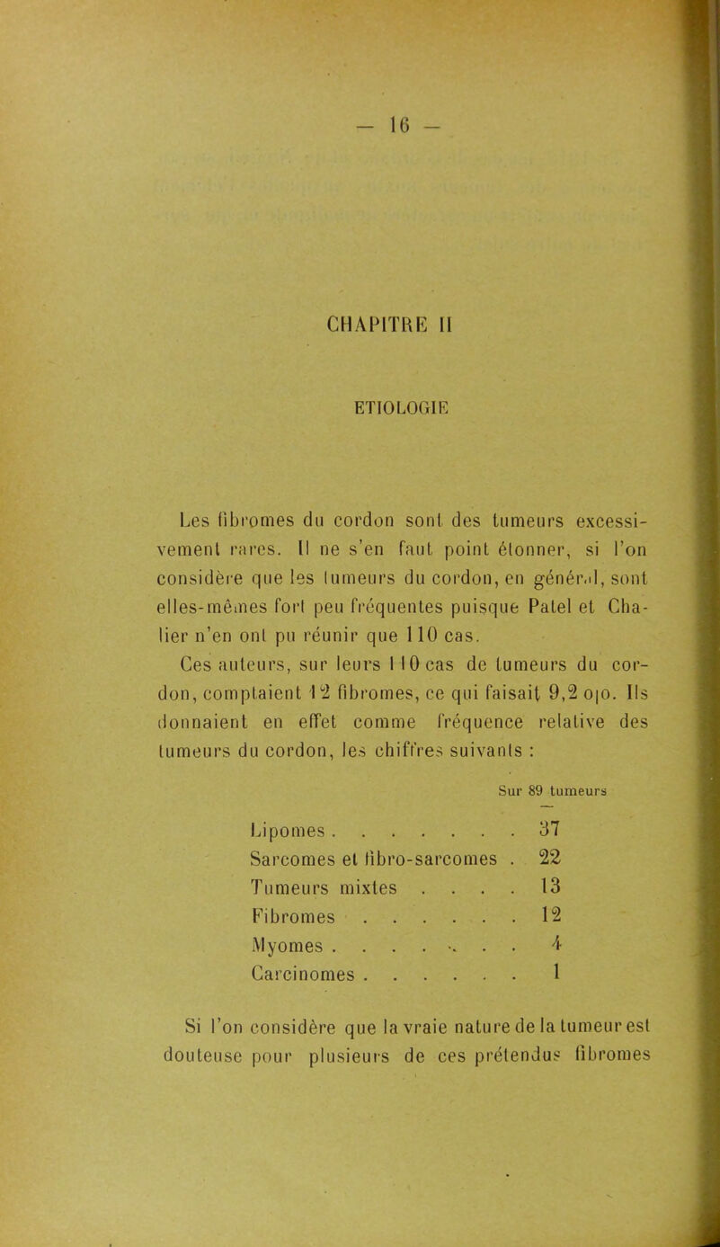 CHAPITRE 11 ETIOLOGIE Les fibromes du cordon sont des tumeurs excessi- vement rares. Il ne s’en faut point étonner, si l’on considère que les tumeurs du cordon, en général, sont elles-mêmes fort peu fréquentes puisque Patel et Châ- tier n’en ont pu réunir que 1 lü cas. Ces auteurs, sur leurs I 10 cas de tumeurs du cor- don, comptaient 1 2 fibromes, ce qui faisait 9,2 0|0. Ils donnaient en effet comme fréquence relative des tumeurs du cordon, les chiffres suivants : Sur 89 tumeurs Lipomes 37 Sarcomes et tîbro-sarcomes . 22 'fumeurs mixtes .... 13 Fibromes 12 iVlyomes 4 Carcinomes 1 l’on considère que la vraie nature de la tumeur est douteuse pour plusieurs de ces prétendus fibromes