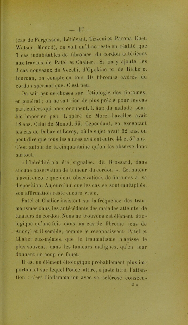 (cas de Fergüsson, Létiévant, Tizzoni et Parona, Cben Walson, Monod), on voit qu’il ne reste en réalité que 7 cas indubitables de fibromes du cordon antérieurs aux travaux de Patel et Chalier. Si on y ajoute les 3 cas nouveaux de Vecchi, d Opokine et de Riche et Jourdan, on compte en tout 10 fibromes avérés du cordon spermatique. C’est peu. On sait peu de choses sur Pétiologie des fibromes, en général ; on ne sait rien de plus précis pour les cas particuliers qui nous occupent. L’àge du malade sem- ble importer peu. L’opéré de Morel-Lavallée avait I8ans. Celui de Monod, 09. Cependant, en exceptant les cas de Dubaï* et Leroy, où le sujet avait 32 ans, on peut dire que tous les autres avaiententre 44 et 57 ans. C’est autour de la cinquantaine qu’on les observe donc surtout. « L’hérédité n’a été signalée, dit Rrossard, dans aucune observation de tumeur du cordon ». Cet auteur n’avait encore que deux observations de fibromes à sa disposition. Aujourd’hui que les cas se sont multipliés, son affirmation reste encore vraie. Patel et Chalier insistent sur la fréquence des trau- matismes dans les antécédents des malades atteints de tumeurs du cordon. Nous ne trouvons cet élément étio- logique qu’une fois dans un cas de fibrome (cas de Audry) et il semble, comme le reconnaissent Patel et Chalier eux-mêmes, que le traumatisme n’agisse le plus souvent, dans les tumeurs malignes, qu’en leur donnant un coup de fouet. Il est un élément étiologique probablement plus im- portant et sur lequel Poncel attire, à juste titre, l’atten- tion : c’est l’inflammation avec sa sclérose consécu- 2 o