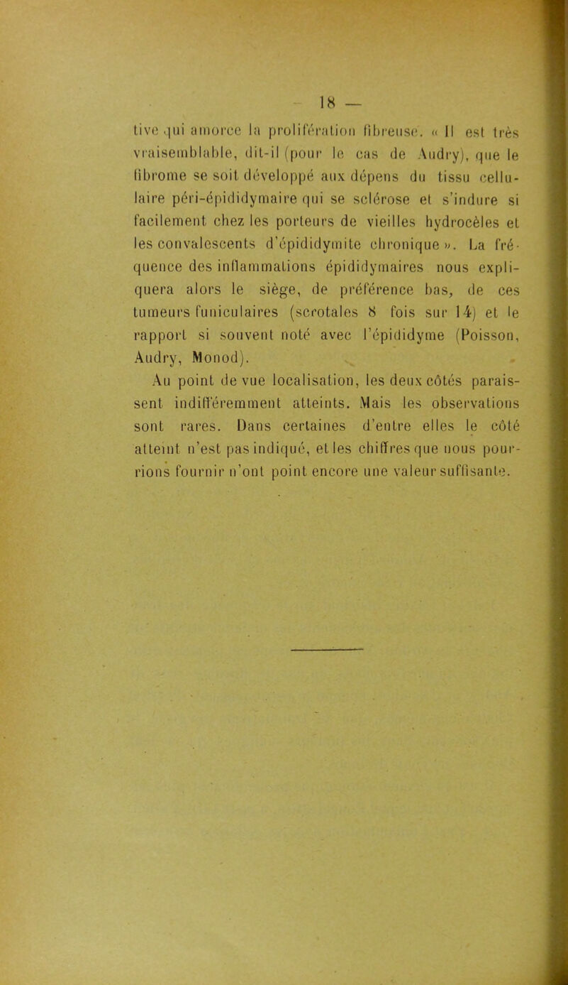 tive qui amorce la prolifération fibreuse. « Il est très vraisemblable, dit-il (pour le cas de Audry), que le fibrome se soit développé aux dépens du tissu cellu- laire péri-épididymaire qui se sclérose et s’indure si facilement chez les porteurs de vieilles hydrocèles et les convalescents d’épididymite chronique». La fré- quence des inflammations épididymaires nous expli- quera alors le siège, de préférence bas, de ces tumeurs funiculaires (scrotales 8 fois sur 14) et le rapport si souvent noté avec l’épididyme (Poisson, Audry, Monod). Au point de vue localisation, les deux côtés parais- sent indifféremment atteints. Mais les observations sont rares. Dans certaines d’entre elles le côté atteint n’est pas indiqué, et les chiffres que nous pour- rions fournir n’ont point encore une valeur suffisante.