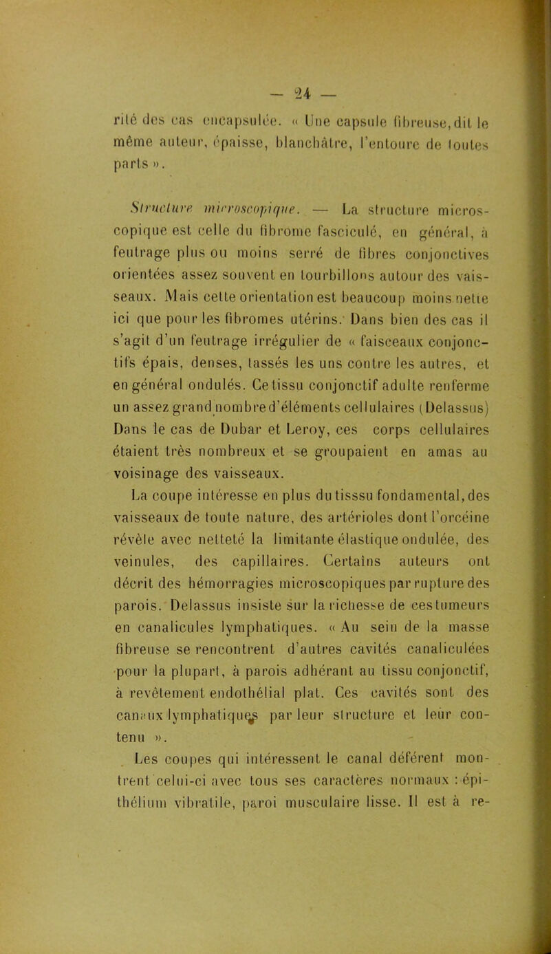rite des cas encapsulée. « Une capsule fibreuse,dit le même auteur, épaisse, blanchâtre, l’entoure de loutes parts ». Structure microscopique. — La structure micros- copique est celle du fibrome fascicule, en général, à feutrage plus ou moins serré de fibres conjonctives orientées assez souvent en tourbillons autour des vais- seaux. Mais celte orientation est beaucoup moins nette ici que pour les fibromes utérins. Dans bien des cas il s’agit d’un feutrage irrégulier de « faisceaux conjonc- tifs épais, denses, tassés les uns contre les autres, et en général ondulés. Ce tissu conjonctif adulte renferme un assez grand nombred’éléments cellulaires (Delassus) Dans le cas de Dubar et Leroy, ces corps cellulaires étaient très nombreux et se groupaient en amas au voisinage des vaisseaux. La coupe intéresse en plus dutisssu fondamental, des vaisseaux de toute nature, des artérioles dont l’orcéine révèle avec netteté la limitante élastique ondulée, des veinules, des capillaires. Certains auteurs ont décrit des hémorragies microscopiques par rupture des parois. Delassus insiste sur la richesse de cestumeurs en canalicules lymphatiques. « Au sein de la masse fibreuse se rencontrent d’autres cavités canaliculées pour la plupart, à parois adhérant au tissu conjonctif, à revêtement endothélial plat. Ces cavités sont des canaux lymphatique parleur structure et leur con- tenu ». Les coupes qui intéressent le canal déférent mon- trent celui-ci avec tous ses caractères normaux : épi- thélium vibrâtile, paroi musculaire lisse. Il est à re-