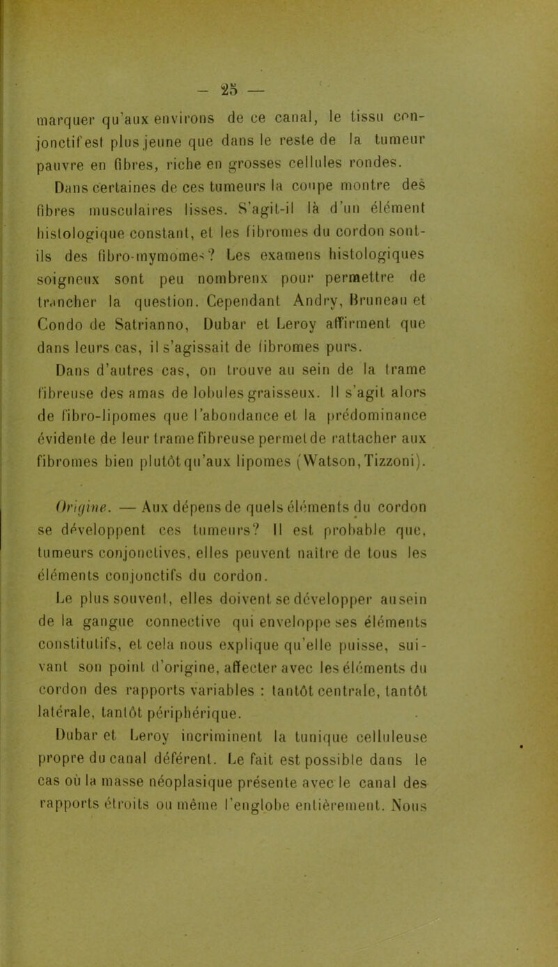marquer qu’aux environs de ce canal, le tissu con- jonctifest plus jeune que dans le reste de la tumeur pauvre en fibres, riche en grosses cellules rondes. Dans certaines de ces tumeurs la coupe montre des fibres musculaires lisses. S’agit-il là d’un élément histologique constant, et les fibromes du cordon sont- ils des fibro-rnymomes? Les examens histologiques soigneux sont peu nombreux pour permettre de trancher la question. Cependant Andry, Bruneau et Condo de Satrianno, Dubar et Leroy affirment que dans leurs cas, il s’agissait de fibromes purs. Dans d’autres cas, on trouve au sein de la trame fibreuse des amas de lobules graisseux. Il s’agit alors de fibro-lipomes que l’abondance et la prédominance évidente de leur trame fibreuse permet de rattacher aux fibromes bien plutôt qu’aux lipomes ( Watson, Tizzoni). Origine. — Aux dépens de quels éléments du cordon se développent ces tumeurs? Il est probable que, tumeurs conjonctives, elles peuvent naître de tous les éléments conjonctifs du cordon. Le plus souvent, elles doivent se développer ausein delà gangue connective qui enveloppe ses éléments constitutifs, et cela nous explique qu’elle puisse, sui- vant son point d’origine, affecter avec les éléments du cordon des rapports variables : tantôt centrale, tantôt latérale, tantôt périphérique. Dubar et Leroy incriminent la tunique celluleuse propre du canal déférent. Le fait est possible dans le cas où la masse néoplasique présente avec le canal des rapports étroits ou même l'englobe entièrement. Nous