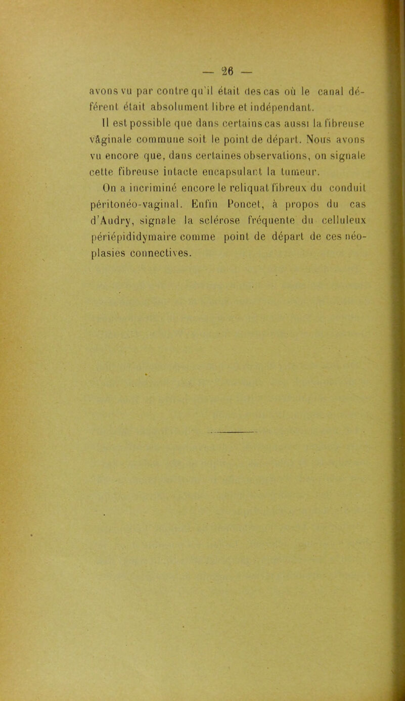 — °26 — avons vu par contre qu’il était des cas où le canal dé- férent était absolument libre et indépendant. Il est possible que dans certainscas aussi la fibreuse vâginale commune soit le point de départ. Nous avons vu encore que, dans certaines observations, on signale celle fibreuse intacte encapsulant la tumeur. On a incriminé encore le reliquat fibreux du conduit péritonéo-vaginal. Enfin Poncet, à propos du cas d’Audry, signale la sclérose fréquente du celluleux périépididymaire comme point de départ de ces néo- plasies connectives.