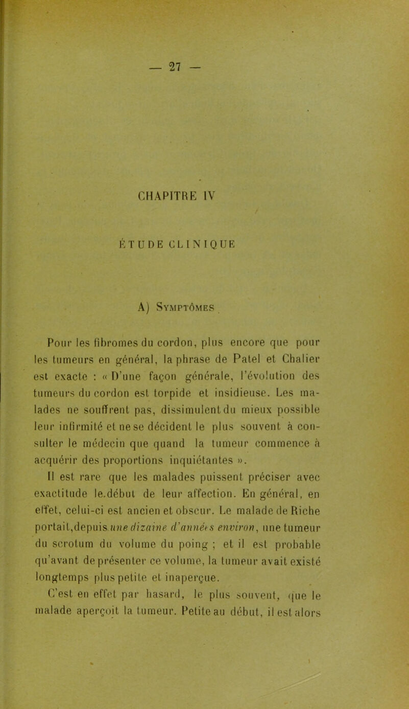 CHAPITRE IV ÉTUDE CLINIQUE A) Symptômes Pour les fibromes du cordon, plus encore que pour les tumeurs en général, la phrase de Patel et Châtier est exacte : « D’une façon générale, l’évolution des tumeurs du cordon est torpide et insidieuse. Les ma- lades ne souffrent pas, dissimulent du mieux possible leur infirmité et ne se décident le plus souvent à con- sulter le médecin que quand la tumeur commence à acquérir des proportions inquiétantes ». Il est rare que les malades puissent préciser avec exactitude le.début de leur affection. En général, en effet, celui-ci est ancien et obscur. Le malade de Riche portait,depuis une dizaine d'années environ, une tumeur du scrotum du volume du poing ; et il est probable qu’avant de présenter ce volume, la tumeur avait existé longtemps plus petite et inaperçue. C’est en effet par hasard, le plus souvent, que le malade aperçoit la t umeur. Petite au début, il est alors 1