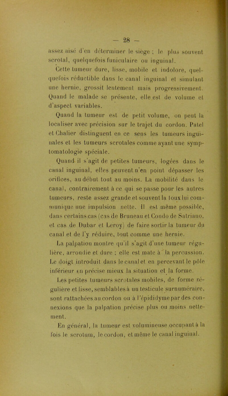assez aisé d’en déterminer le siège ; le plus souvent scrolal, quelquefois funiculaire ou inguinal. Cette tumeur dure, lisse, mobile et indolore, quel- quefois réductible dans le canal inguinal et simulant une hernie, grossit lentement mais progressivement. Quand le malade se présente, elle est de volume et d’aspect variables. Quand la tumeur est de petit volume, on peut la localiser avec précision sur le trajet du cordon. Patel et Châtier distinguent en ce sens les tumeurs ingui- nales et les tumeurs scrotales comme ayant une symp- tomatologie spéciale. Quand il s’agit de petites tumeurs, logées dans le canal inguinal, elles peuvent n’en point dépasser les orifices, au début tout au moins. La mobilité dans le canal, contrairement à ce qui se passe pour les autres tumeurs, reste assez grande et souvent la toux lui com- munique une impulsion nette. Il est même possible, dans certains cas (cas de Bruneau et Condo de Satriauo, et cas de Dubar et Leroy) de faire sortir la tumeur du canal et de l’y réduire, tout comme une hernie. La palpation montre qu’il s’agit d’une tumeur régu- lière, arrondie et dure ; elle est mate à la percussion. Le doigt introduit dans le canal et en percevant le pôle inférieur en précise mieux la situation et la forme. Les petites tumeurs scrotales mobiles, de forme ré- gulière et lisse, semblablesà un testicule surnuméraire, sont rattachées au cordon ou à l’épididyme par des con- nexions que la palpation précise plus ou moins nette- ment. En général, la tumeur est volumineuse occupant à la fois le scrotum, le cordon, et même le canal inguinal.