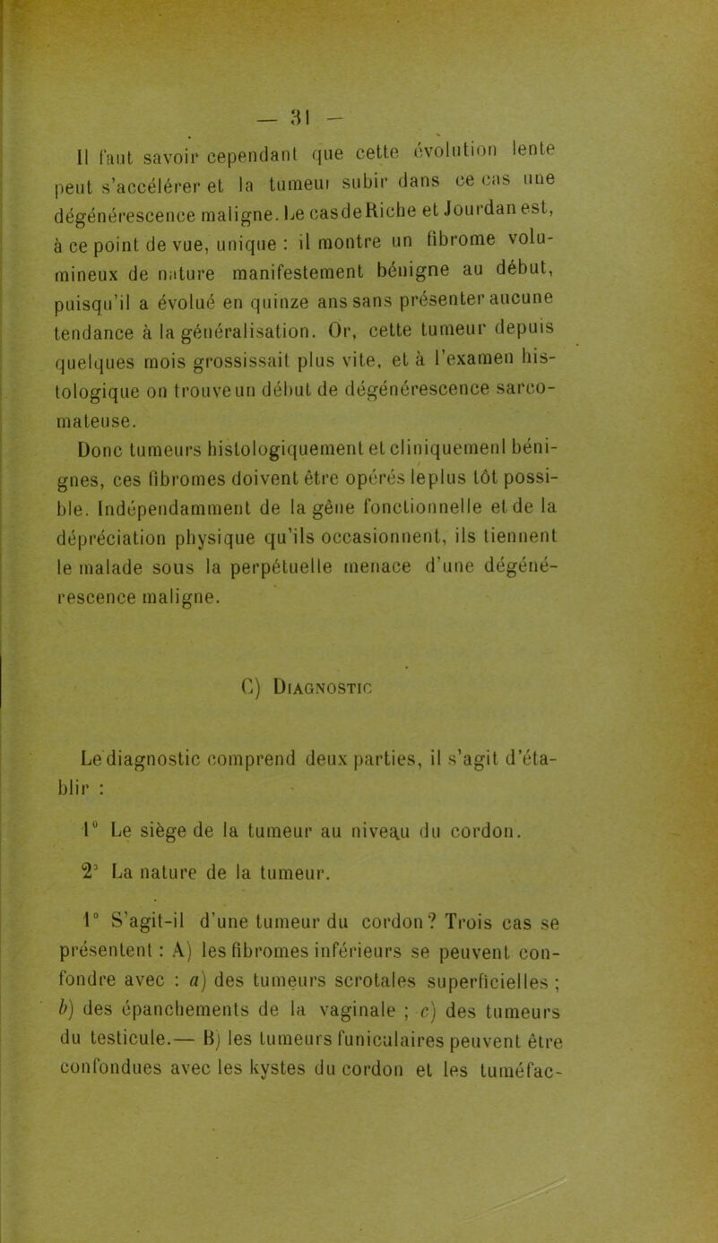 Il faut savoir cependant que cette évolution lente peut s’accélérer et la tumeui subir dans ce cas une dégénérescence maligne. Le casdeRiche et Jourdan est, à ce point de vue, unique : il montre un tibrome volu- mineux de nature manifestement bénigne au début, puisqu’il a évolué en quinze ans sans présenter aucune tendance à la généralisation. Or, cette tumeur depuis quelques mois grossissait plus vite, et à l’examen his- tologique on trouve un début de dégénérescence sarco- mateuse. Donc tumeurs histologiquement et cliniquement béni- gnes, ces fibromes doivent être opérés leplus tôt possi- ble. Indépendamment de la gêne fonctionnelle et de la dépréciation physique qu’ils occasionnent, ils tiennent le malade sous la perpétuelle menace d’une dégéné- rescence maligne. C) Diagnostic Le diagnostic comprend deux parties, il s’agit d’éta- blir : P Le siège de la tumeur au niveau du cordon. 2° La nature de la tumeur. 1° S’agit-il d’une tumeur du cordon? Trois cas se présentent : A) les fibromes inférieurs se peuvent con- fondre avec : a) des tumeurs scrotales superficielles; b) des épanchements de la vaginale ; c) des tumeurs du testicule.— B) les tumeurs funiculaires peuvent être confondues avec les kystes du cordon et les tuméfac-