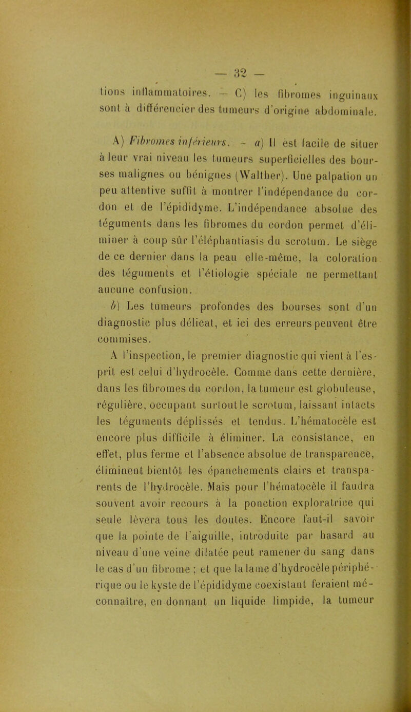 lions inflammatoires. ~ G) les fibromes inguinaux sont à différencier des tumeurs d’origine abdominale. A) Fibromes infmeurs. ~ a) Il est facile de situer a leur vrai niveau les fumeurs superficielles des bour- ses malignes ou bénignes (Walther). Une palpation un peu attentive suffit à montrer l’indépendance du cor- don et de I’épididyme. L’indépendance absolue des téguments dans les fibromes du cordon permet d’éli- miner à coup sûr l’éléphantiasis du scrotum. Le siège de ce dernier dans la peau elle-même, la coloration \ des téguments et l’étiologie spéciale ne permettant aucune confusion. b) Les tumeurs profondes des bourses sont d’un diagnostic plus délicat, et ici des erreurs peuvent être commises. A l’inspection, le premier diagnostic qui vient à l’es- prit est celui d'hydrocèle. Comme dans cette dernière, dans les fibromes du cordon, la tumeur est globuleuse, régulière, occupant surtout le scrotum, laissant intacts les téguments déplissés et tendus. L’bématocèle est encore plus difficile à éliminer. La consistance, en effet, plus ferme et l’absence absolue de transparence, éliminent bientôt les épanchements clairs et transpa- rents de l’hydrocèle. Mais pour l’hématocèle il faudra souvent avoir recours à la ponction exploratrice qui seule lèvera tous les doutes. Encore faut-il savoir que la pointe de l’aiguille, introduite par hasard au niveau d’une veine dilatée peut ramener du sang dans le cas d’un fibrome ; et que la lame d’hydrocèle périphé- rique ou le kyste de l’épididyme coexistant feraient mé- connaître, en donnant un liquide limpide, la tumeur