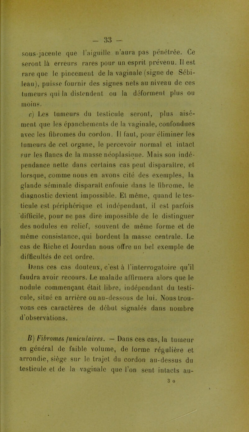 sous-jacenle que l’aiguille n aura pas pénétrée. Ce seront là erreurs rares pour un esprit prévenu. Il est rare que le pincement de la vaginale (signe de Sébi- leau), puisse fournir des signes nets au niveau de ces tumeurs qui la distendent ou la déforment plus ou moins. c) Ces tumeurs du testicule seront, plus aisé- ment que les épanchements de la vaginale, confondues avec les fibromes du cordon. Il faut, pour éliminer les tumeurs de cet organe, le percevoir normal et intact pur les lianes de la masse néoplasique. Mais son indé- pendance nette dans certains cas peut disparaître, et lorsque, comme nous en avons cité des exemples, la glande séminale disparait enfouie dans le fibrome, le diagnostic devient impossible. Et même, quand le tes- ticule est périphérique et indépendant, il est parfois difficile, pour ne pas dire impossible de le distinguer des nodules en relief, souvent de même forme et de même consistance, qui bordent la masse centrale. Le cas de Biche et Jourdan nous offre un bel exemple de difficultés de cet ordre. Dans ces cas douteux, c'est à l’interrogatoire qu’il faudra avoir recours. Le malade affirmera alors que le nodule commençant était libre, indépendant du testi- cule, situé en arrière ou au-dessous de lui. Nous trou- vons ces caractères de début signalés dans nombre d’observations. B) Fibromes funiculaires. — Dans ces cas, la tumeur en général de faible volume, de forme régulière et arrondie, siège sur le trajet du cordon au-dessus du testicule et de la vaginale que l’on sent intacts au- 3 o