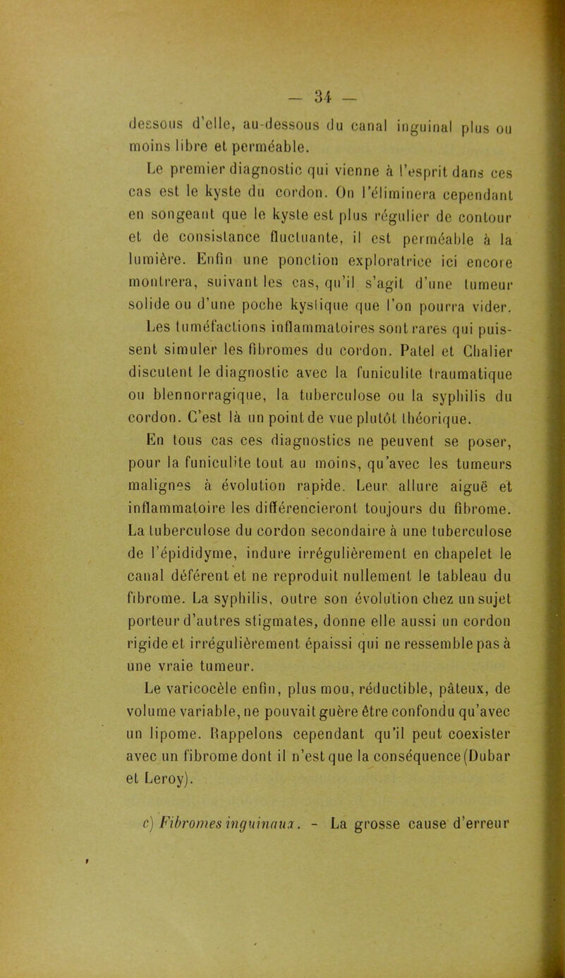 dessous d’elle, au-dessous du canal inguinal plus ou moins libre el perméable. Le premier diagnostic qui vienne à l’esprit dans ees cas est le kyste du cordon. On l'éliminera cependant en songeant que le kyste est plus régulier de contour et de consistance fluctuante, il est perméable à la lumière. Enfin une ponction exploratrice ici encore montrera, suivant les cas, qu’il s’agit d’une tumeur solide ou d’une poche kyslique que l’on pourra vider. Les tuméfactions inflammatoires sont rares qui puis- sent simuler les fibromes du cordon. Patel et Chalier discutent le diagnostic avec la funiculite traumatique ou blennorragique, la tuberculose ou la syphilis du cordon. C’est là un pointde vue plutôt théorique. En tous cas ces diagnostics ne peuvent se poser, pour la funiculite tout au moins, qu’avec les tumeurs malignes à évolution rapide. Leur allure aiguë et inflammatoire les différencieront toujours du fibrome. La tuberculose du cordon secondaire à une tuberculose de l’épididyme, indure irrégulièrement en chapelet le canal déférent et ne reproduit nullement le tableau du fibrome. La syphilis, outre son évolution chez un sujet porteur d’autres stigmates, donne elle aussi un cordon rigide et irrégulièrement épaissi qui ne ressemble pas à une vraie tumeur. Le varicocèle enfin, plus mou, réductible, pâteux, de volume variable, ne pouvait guère être confondu qu’avec un lipome. Happelons cependant qu’il peut coexister avec un fibrome dont il n’est que la conséquence(Dubar et Leroy). c) Fibromes inguinaux. - La grosse cause d’erreur