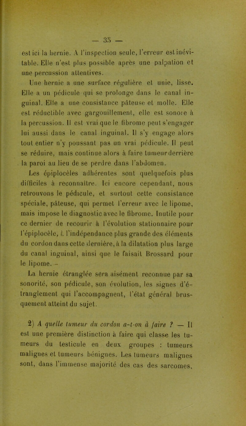 esl ici la hernie. A l’inspection seule, l’erreur est inévi- table. Elle n’est plus possible après une palpation et une percussion attentives. Une hernie a une surface régulière et unie, lisse. Elle a un pédicule qui se prolonge dans le canal in- guinal. Elle a une consistance pâteuse et molle. Elle est réductible avec gargouillement, elle est sonoie à la percussion. Il est vrai que le fibrome peut s’engager lui aussi dans le canal inguinal. Il s’y engage alors tout entier n’y poussant pas un vrai pédicule. Il peut se réduire, mais continue alors à faire tumeur derrière la paroi au lieu de se perdre dans l'abdomen. Les épiplocèles adhérentes sont quelquefois plus difficiles à reconnaître. Ici encore cependant, nous retrouvons le pédicule, et surtout cette consistance spéciale, pâteuse, qui permet l’erreur avec le lipome, mais impose le diagnostic avec le fibrome. Inutile pour ce dernier de recourir à l’évolution stationnaire pour l’épiplocèle, L l’indépendance plus grande des éléments du cordon dans cette dernière, à la dilatation plus large du canal inguinal, ainsi que le faisait Hrossard pour le lipome. - La hernie étranglée sera aisément reconnue par sa sonorité, son pédicule, son évolution, les signes d’é- tranglement qui raccompagnent, l’état général brus- quement atteint du sujet. 2) A quelle tumeur du cordon a~t-on à faire ? — Il esl une première distinction à faire qui classe les tu- meurs du testicule en deux groupes : tumeurs malignes et tumeurs bénignes. Les tumeurs malignes sont, dans l’immense majorité des cas des sarcomes,