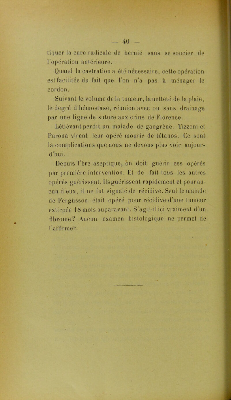 tiquer la cure radicale de hernie sans se soucier de l’opéralion antérieure. Quand la castration a été nécessaire, cette opération est facilitée du fait que l’on n’a pas à ménager le cordon. Suivant le volume de la tumeur, la netteté de la plaie, le degré d’hémostase, réunion avec ou sans drainage par une ligne de suture aux crins de Florence. Létiévant perdit un malade de gangrène. Tizzoni et Parona virent leur opéré mourir de tétanos. Ce sont là complications que nous ne devons plus voir aujour- d’hui. Depuis l’ère aseptique, on doit guérir ces opérés par première intervention. Et de fait tous les autres opérés guérissent. Ils guérissent rapidement et pourau- cun d’eux, il ne fut signalé de récidive. Seul le malade de Fergüsson était opéré pour récidive d’une tumeur extirpée 18 mois auparavant. S’agit-il ici vraiment d’un fibrome? Aucun examen histologique ne permet de l’affirmer.