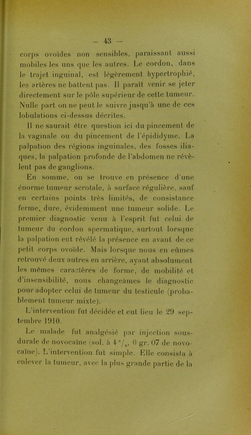 corps ovoïdes non sensibles, paraissant aussi mobiles les uns que les autres. Le cordon, dans le trajet inguinal, est légèrement hypertrophié, les artères ne battent pas. Il paraît venir se jeter directement sur le pôle supérieur de cette tumeur. Nulle part on ne peut le suivre jusqu’à une de ces lobulations ci-dessus décrites. 11 ne saurait être question ici du pincement de la vaginale ou du pincement de l’épididyme. La palpation des régions inguinales, des fosses ilia- ques, la palpation profonde de l’abdomen ne révè- lent pas de ganglions. En somme, on se trouve en présence d’une énorme tumeur scrotale, à surface régulière, sauf en certains points très limités, de consistance ferme, dure, évidemment une tumeur solide. Le premier diagnostic venu à l’esprit fut celui de tumeur du cordon spermatique, surtout lorsque la palpation eut révélé la présence en avant de ce petit corps ovoïde. Mais lorsque nous en eûmes retrouvé deux autres en arrière, ayant absolument les mêmes caractères de forme, de mobilité et d’insensibilité, nous changeâmes le diagnostic pour adopter celui de tumeur du testicule (proba- blement tumeur mixte). L intervention fut décidée et eut lieu le 29 sep- tembre 1910. Le malade tut analgésié par injection sous- duraie de novocaïne (sol. à i °/0, 0 gr. 07 de novo- caïne). L’intervention fut simple. Elle consista à enlever la tumeur, avec la plus grande partie de la