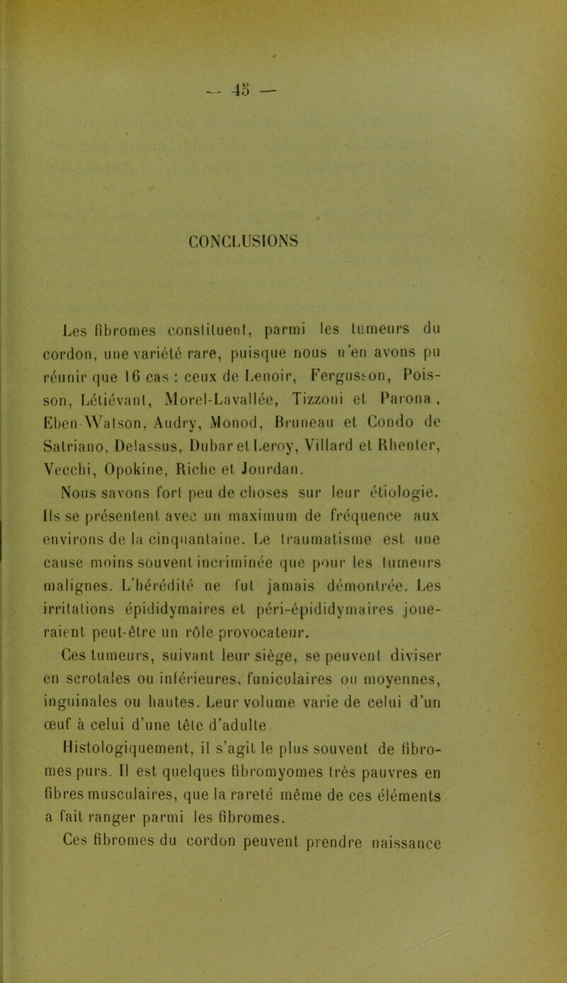 CONCLUSIONS Les fibromes constituent, parmi les tumeurs du cordon, une variété rare, puisque nous n’en avons pu réunir que 16 cas : ceux de Lenoir, Fergusson, Pois- son , Létiévanl, Morel-Lavallée, Tizzoni et Parona, Eben Watson, Audry, Monod, Bruneau et Condo de Satriano, Delassus, Dubar et Leroy, Villard et Rhenter, Vecchi, Opokine, Riche et Jourdan. Nous savons fort peu de choses sur leur étiologie. Ils se présentent, avec un maximum de fréquence aux environs de la cinquantaine. Le traumatisme est une cause moins souvent incriminée que pour les tumeurs malignes. L’hérédité ne fut jamais démontrée. Les irritations épididymaires et péri-épididymaires joue- raient peut-être un rôle provocateur. Ces tumeurs, suivant leur siège, se peuvent diviser en scrotales ou inférieures, funiculaires ou moyennes, inguinales ou hautes. Leur volume varie de celui d’un œuf à celui d’une tête d’adulte Histologiquement, il s’agit le plus souvent de fibro- mes purs. Il est quelques fibromyomes très pauvres en fibres musculaires, que la rareté même de ces éléments a fait ranger parmi les fibromes. Ces fibromes du cordon peuvent prendre naissance