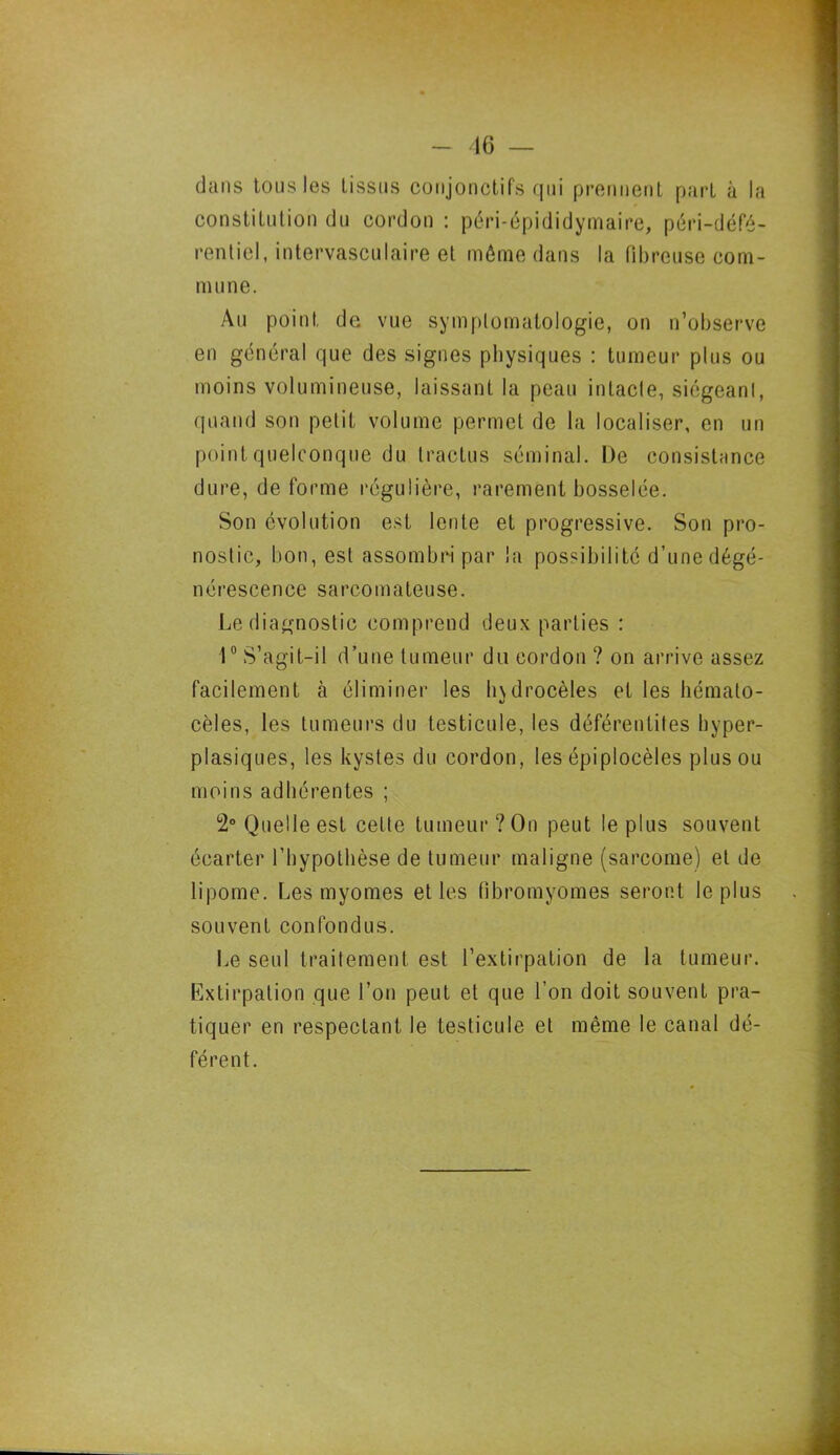 dans tous les tissus conjonctifs qui prennent part à la constitution du cordon : péri-épididymaire, péri-défé- rentiel, intervasculaire et môme dans la fibreuse com- mune. Au point de vue symptomatologie, on n’observe en général que des signes physiques : tumeur plus ou moins volumineuse, laissant la peau intacte, siégeant, quand son petit volume permet de la localiser, en un point quelconque du tractus séminal. De consistance dure, de forme régulière, rarement bosselée. Son évolution est lente et progressive. Son pro- nostic, bon, est assombri par la possibilité d’une dégé- nérescence sarcomateuse. Le diagnostic comprend deux parties : 1° S’agit-il d’une tumeur du cordon ? on arrive assez facilement à éliminer les hydrocèles et les hémato- cèles, les tumeurs du testicule, les déférentites hyper- plasiques, les kystes du cordon, les épiplocèles plus ou moins adhérentes ; 2° Quelle est celte tumeur ?On peut le plus souvent écarter l’hypothèse de tumeur maligne (sarcome) et de lipome. Les myomes et les fibromyomes seront le plus souvent confondus. Le seul traitement est l’extirpation de la tumeur. Extirpation que l’on peut et que l’on doit souvent pra- tiquer en respectant, le testicule et même le canal dé- férent.