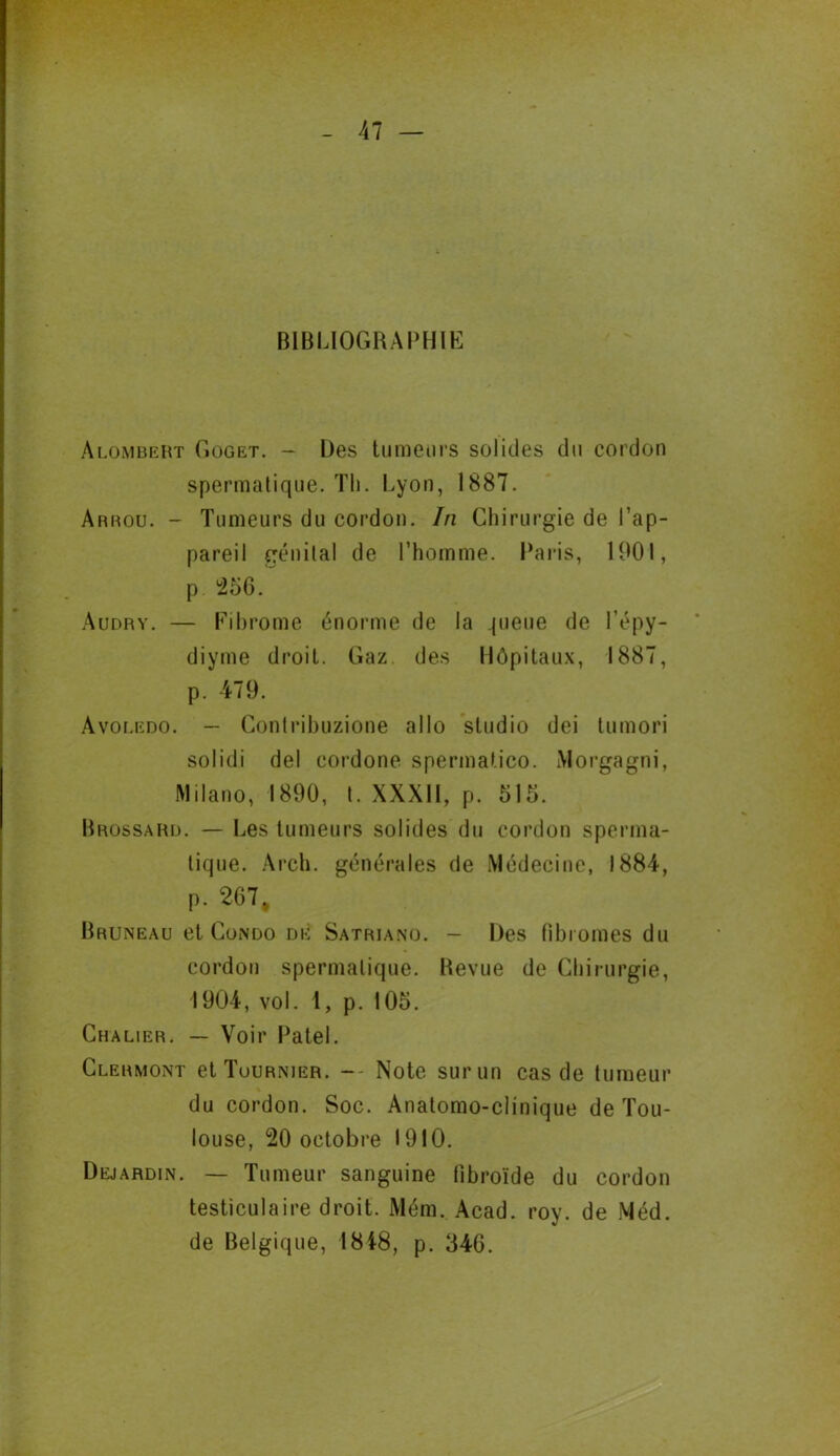 BIBLIOGRAPHIE àlombert Goget. - Des tumeurs solides du cordon spermatique. Th. Lyon, 1887. Arrou. - Tumeurs du cordon. In Chirurgie de l’ap- pareil génilal de l’homme. Paris, 1901, p 256. Audry. — Fibrome énorme de la pieue de l’épy- diyme droit. Gaz. des Hôpitaux, 1887, p. 479. Avoledo. — Conlribuzione allô studio dei tumori solidi del cordone spermatico. Morgagni, Milano, 1890, t. XXXII, p. 515. Brossard. — Les tumeurs solides du cordon sperma- tique. Arch. générales de Médecine, 1884, p. 267, Bruneau et Condo de Satriano. - Des fibromes du cordon spermatique. Revue de Chirurgie, 1904, vol. 1, p. 105. Chalier. — Voir Patel. Clermont et Tournier. -- Note sur un cas de tumeur du cordon. Soc. Anatomo-clinique de Tou- louse, 20 octobre 1910. Dejardin. — Tumeur sanguine lîbroïde du cordon testiculaire droit. Mém. Acad. roy. de Méd. de Belgique, 1848, p. 346.