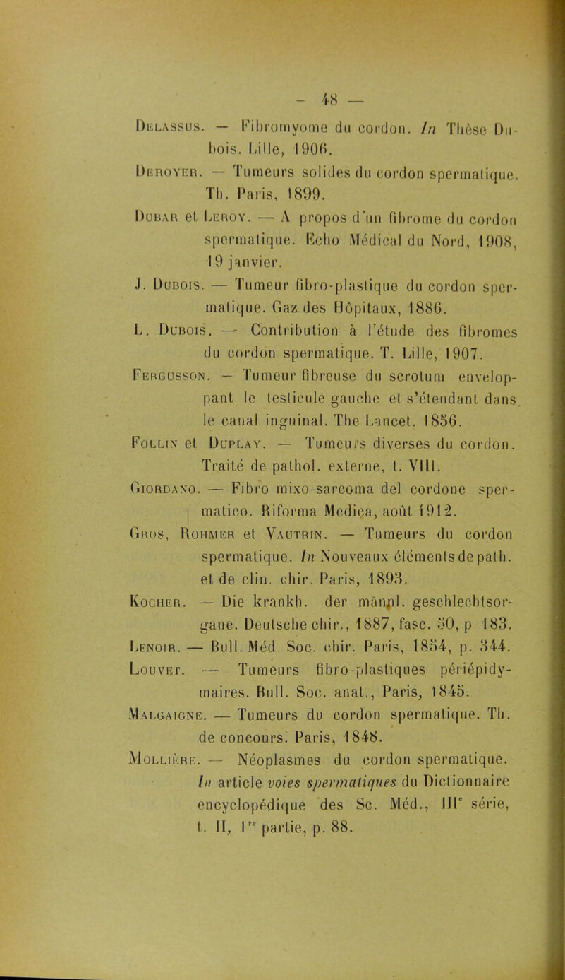 Delassus. — Fibromyome du cordon. In Thèse Du- bois. Lille, 1906. Deroyer. — Tumeurs solides du cordon spermatique. Th. Paris, 1899. Dubar et Leroy. — A propos d’un fibrome du cordon spermatique. Fc ho Médical du Nord, 1908, 19 janvier. J. Dubois. — Tumeur fibro-plaslique du cordon sper- matique. Gaz des Hôpitaux, 1886. L. Dubois. — Contribution à l’étude des fibromes du cordon spermatique. T. Lille, 1907. Fergusson. — Tumeur fibreuse du scrotum envelop- pant le testicule gauche et s’étendant dans, le canal inguinal. The Lancet. 1856. Follin et Duplay. —- Tumeurs diverses du cordon. Traité de pathol. externe, t. VI11. Giordano. — Fibro mixo-sarcoma del cordone sper- matico. Riforma Medica, août 1912. Gros, Rohmer et Vautrin. — Tumeurs du cordon spermatique. In Nouveaux éléments de pat h. et de clin. ehir. Paris, 1893. Rocher. — Die krankh. der mânjil. gescblecbtsor- gane. Deutsche chir., 1887, fasc. 50, p 183. Lenoir. — Bull. Méd Soc. ehir. Paris, 1854, p. 344. i Louvet. — Tumeurs fibro-plastiques périépidv- maires. Bull. Soc. anat., Paris, 1845. Malgaigne. — Tumeurs du cordon spermatique. Th. de concours. Paris, 1848. Mollière. — Néoplasmes du cordon spermatique. In article voies spermatiques du Dictionnaire encyclopédique des Sc. Méd., IIP série, t. Il, Ire partie, p. 88.