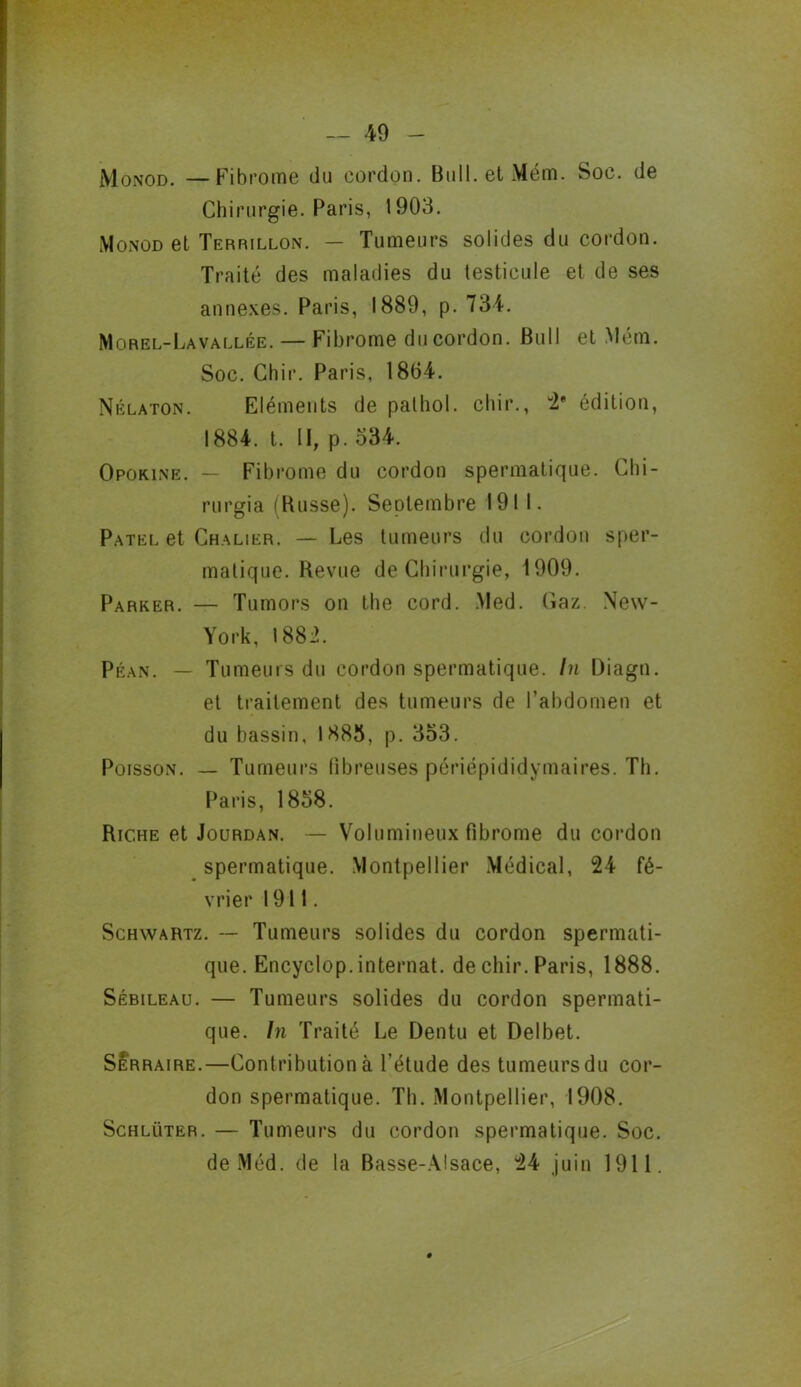 Monod. —Fibrome du cordon. Bull, et Mém. Soc. de Chirurgie. Paris, 1903. Monod et Terrillon. — Tumeurs solides du cordon. Traité des maladies du testicule et de ses annexes. Paris, 1889, p. 734. Morel-Lavallée. — Fibrome du cordon. Bull et Mém. Soc. Chir. Paris, 1804. Nélaton. Eléments de pathol. chir., 2* édition, 1884. t. Il, p. 334. Opokine. — Fibrome du cordon spermatique. Ghi- rurgia (Busse). Septembre 1911. Patel et Chalier. — Les tumeurs du cordon sper- matique. Revue de Chirurgie, 1909. Parker. — Tumors on the cord. .Med. Gaz. New- York, 1882. Péan. — Tumeurs du cordon spermatique. In Diagn. et traitement des tumeurs de l’abdomen et du bassin, 1883, p. 353. Poisson. — Tumeurs fibreuses périépididymaires. Th. Paris, 1858. Riche et Jourdan. — Volumineux fibrome du cordon spermatique. Montpellier Médical, 24 fé- vrier 1911. Schwartz. -- Tumeurs solides du cordon spermati- que. Encyclop. internat. de chir. Paris, 1888. Sébileau. — Tumeurs solides du cordon spermati- que. In Traité Le Dentu et Delbet. SÉrraire.—Contribution à l’étude des tumeurs du cor- don spermatique. Th. Montpellier, 1908. Schlüter. — Tumeurs du cordon spermatique. Soc. de Méd. de la Basse-Alsace, 24 juin 1911.