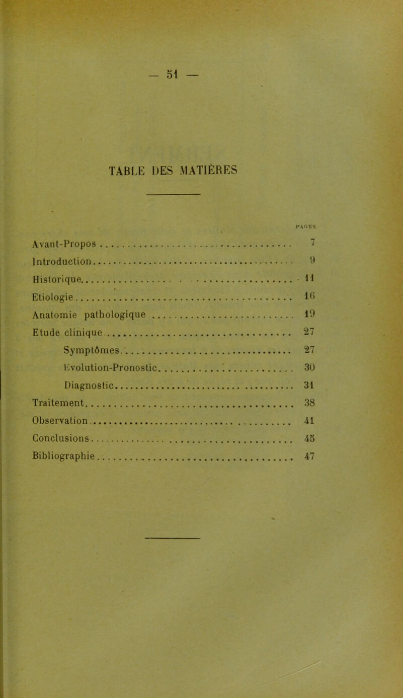 TABLE DES MATIÈRES p&gbs Avant-Propos 7 Introduction 9 Historique .11 Etiologie 10 Anatomie pathologique 19 Etude clinique 27 Symptômes.' 27 Evolution-Pronostic • 30 Diagnostic 31 Traitement 38 Observation .. 41 Conclusions 45 Bibliographie 47