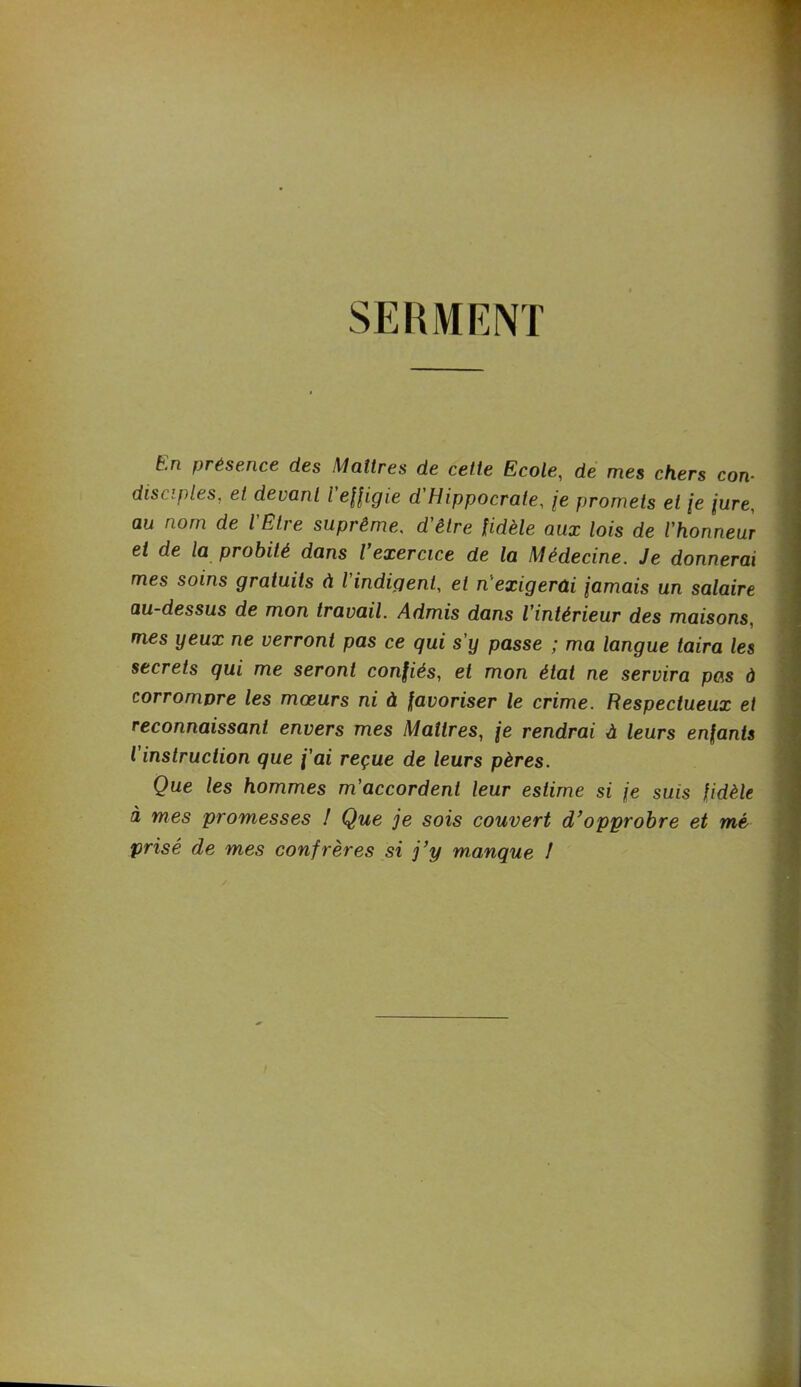 SERMENT t.n présence des Maîtres de cette Ecole, de mes chers con- disciples, et devant l effigie d'Hippocrate, je promets et je jure, au nom de l'Etre suprême, d'être fidèle aux lois de l’honneur et de la probité dans l exercice de la Médecine. Je donnerai mes soins gratuits à l indigent, et n'exigerai jamais un salaire au-dessus de mon travail. Admis dans l’intérieur des maisons, mes yeux ne verront pas ce qui s’y passe ; ma langue taira les secrets qui me seront confiés, et mon état ne servira pas à corrompre les mœurs ni à favoriser le crime. Respectueux et reconnaissant envers mes Maîtres, je rendrai a leurs enfants l instruction que j'ai reçue de leurs pères. Que les hommes m’accordent leur estime si je suis fidèle à mes promesses ! Que je sois couvert d’opprobre et mé prisé de mes confrères si j’y manque !