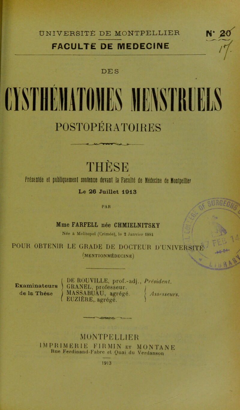 POSTOPÉRATOIRES THESE Présent et publiquement soutenue devant la Facnlte de Médecine de Montpellier Le 26 Juillet 1913 PAR Mme FARFELL née CHMIELNITSKY Née à Melitopol (Crimée), le 2 Janvier 1881 'ÏÔ, ' I POUR OBTENIR LE GRADE DE DOCTEUR D’UNIVERSITÉ (mentionmédecine) K Examinateurs de la Thèse DE ROI)VILLE, prof.-adj., Président. GRANEL, professeur. J MASSABUAU, agrégé / Assesseurs. EUZIÊRE,. agrégé. ) MONTPELLIER IMPRIMERIE FI R MI N et MONTANE Rue Ferdinand-Fabre el Quai du Verdanson 1013