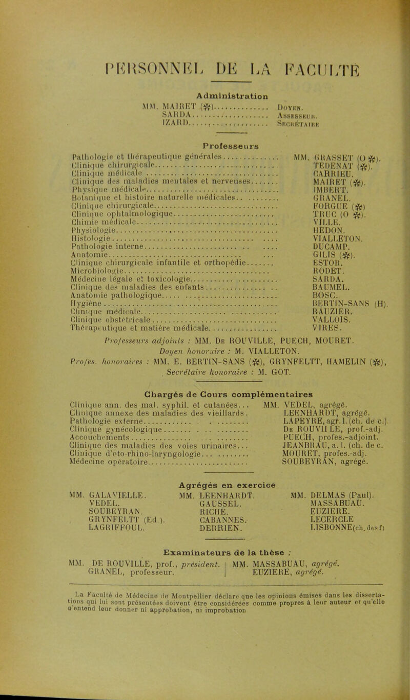 PKItSONNRL DE LA FACULTÉ Administration MM. MA IH ET (ft) Doyen. S A U DA Assesskuii. IZARD Seciiétaike Professeurs Pathologie et thérapeutique générales MM. GRAS8ET (ü #). Clinique chirurgicale .. TEDENAT (#). Clinique médicale CARRIEU. Clinique des maladies mentales et nerveuses MA1RET (jfc). Physique médicale IMBERT. Botanique et histoire naturelle médicales GRANEL. Clinique chirurgicale FORGUE (#) Clinique ophtalmologique TRUC (O >ft). Chimie médicale VILLE. Physiologie REDON. Histologie VIALLETON. Pathologie interne DUCAMP. Anatomie ... GILIS (jfif). Clinique chirurgicale infantile et orthopédie ESTOR. Microbiologie RODET. Médecine légale et toxicologie SA R DA. Clinique des maladies des eufants BAUMEL. Anatomie pathologique BOSC. Hygiène BERTIN-SANS (H). Clinique médicale RAUZIER. Clinique obstétricale VALLOIS. Thérapeutique et matière médicale VIRES. Professeurs adjoints : MM. De ROUV1LLE, PUECH, MOURET. Doyen honoraire : M. VIALLETON. Pro/es. honoraires : MM. E. BERTIN-SANS (#), GRYNFELTT, HAMEL1N (#), Secrétaire honoraire : M. GOT. Chargés de Cours complémentaires Clinique ann. des mal. syphil. et cutanées... MM. VEDEL, agrégé. Clinique annexe des maladies des vieillards. LEENHARDT, agrégé. Pathologie externe LAPËYRE,agr.l.(ch. de c.) Clinique gynécologique De ROUV1I LE, prof.-adj. Accouchements . PUECH, profes.-adjoint. Clinique des maladies des voies urinaires... JEANBRAU, a. I. (ch. de c. Clinique d’oto-rhino-laryngologie MOURET, profes.-adj. Médecine opératoire SOUBEYRAN, agrégé. MM. GALA'TELLE. VEDEL. SOUBEYRAN. GR YNFELTT (Ed. ). LAGRIFFOUL. Agrégés en exercice MM. LEENHARDT. GAUSSEL. RICHE. CABANNES. DERR1EN. MM. DELMAS (Paul). MA SS ABU AÜ. EUZIERE. LEOERCLE LTSBONNE(ch. des f) Examinateurs de la thèse ; MM. DE ROUVILLE, prof., président. | MM. MASSABUAU, agrégé. GRANEL, professeur. | EUZIERE, agrégé. La Faculté de Médecine de Montpellier déclare que les opinions émises dans les disserta- tions qui lui sont présentées doivent être considérées comme propres à leur auteur et qu’t-lle n entend leur donner ni approbation, ni improbation