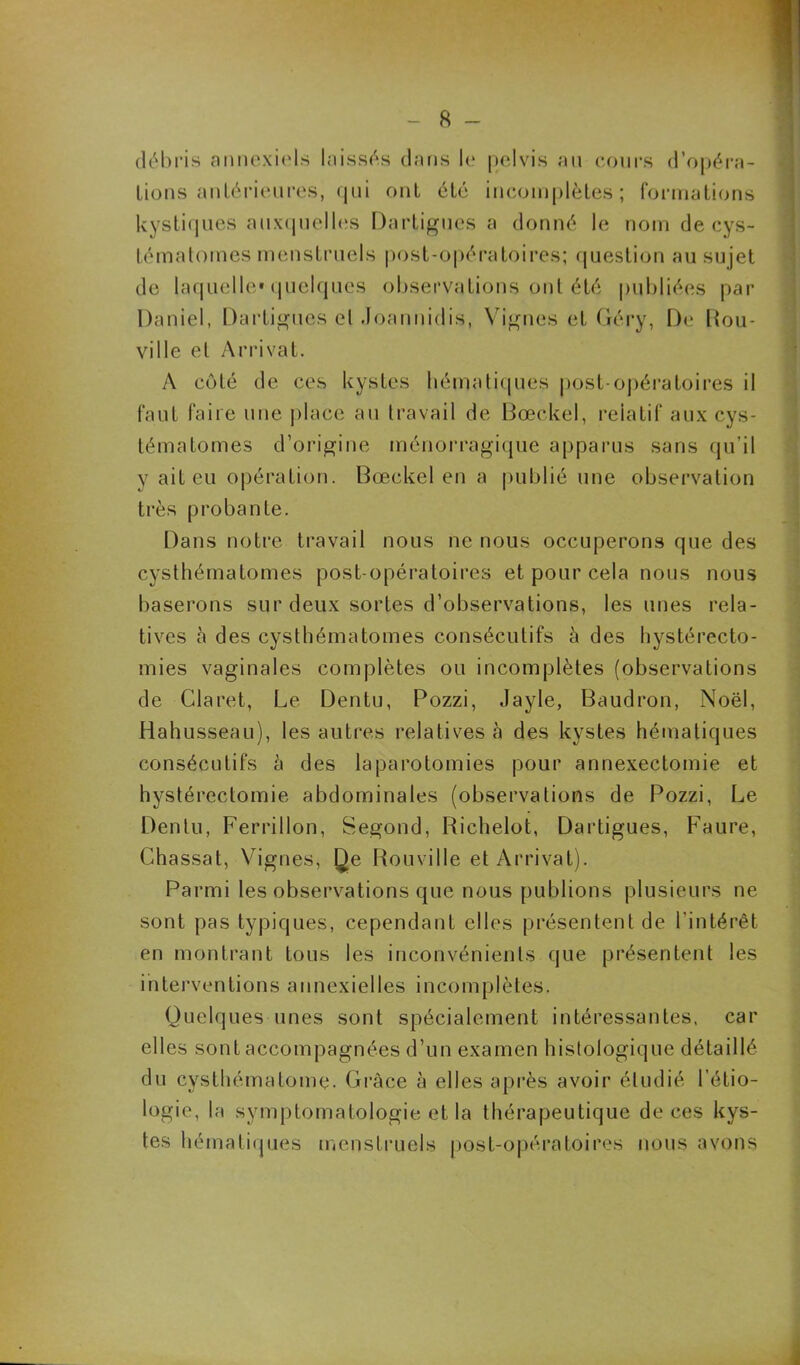 - fi- el é b ri.s annexiels laissés dans le pelvis au cours d’opéra- lions antérieures, <Jui ont été incomplètes; formations kystiques auxquelles Dartigues a donné le nom de cys- tématomes menstruels post-opératoires; question au sujet de laquelle» quelques observations ont été publiées par Daniel, Dartigues cl Joannidis, Vignes et Géry, De flou- ville et Arrivât. A côté de ces kystes hématiques post-opératoires il faut faire une place au travail de Bœckel, relatif aux cys- tématomes d’origine ménorragique apparus sans qu’il y ait eu opération. Bœckel en a publié une observation très probante. Dans notre travail nous ne nous occuperons que des cysthématomes post opératoires et pour cela nous nous baserons sur deux sortes d’observations, les unes rela- tives à des cysthématomes consécutifs à des hystérecto- mies vaginales complètes ou incomplètes (observations de Claret, Le Dentu, Pozzi, Jayle, Baudron, Noël, Hahusseau), les autres relatives à des kystes hématiques consécutifs à des laparotomies pour annexectomie et hystérectomie abdominales (observations de Pozzi, Le Dentu, Ferrillon, Segond, Richelot, Dartigues, Faure, Chassat, Vignes, Qe Rouville et Arrivât). Parmi les observations que nous publions plusieurs ne sont pas typiques, cependant elles présentent de l’intérêt en montrant tous les inconvénients que présentent les interventions annexielles incomplètes. Quelques unes sont spécialement intéressantes, car elles sont accompagnées d’un examen histologique détaillé du cysthématome. Grâce à elles après avoir étudié l’étio- logie, la symptomatologie et la thérapeutique de ces kys- tes hématiques menstruels post-opératoires nous avons