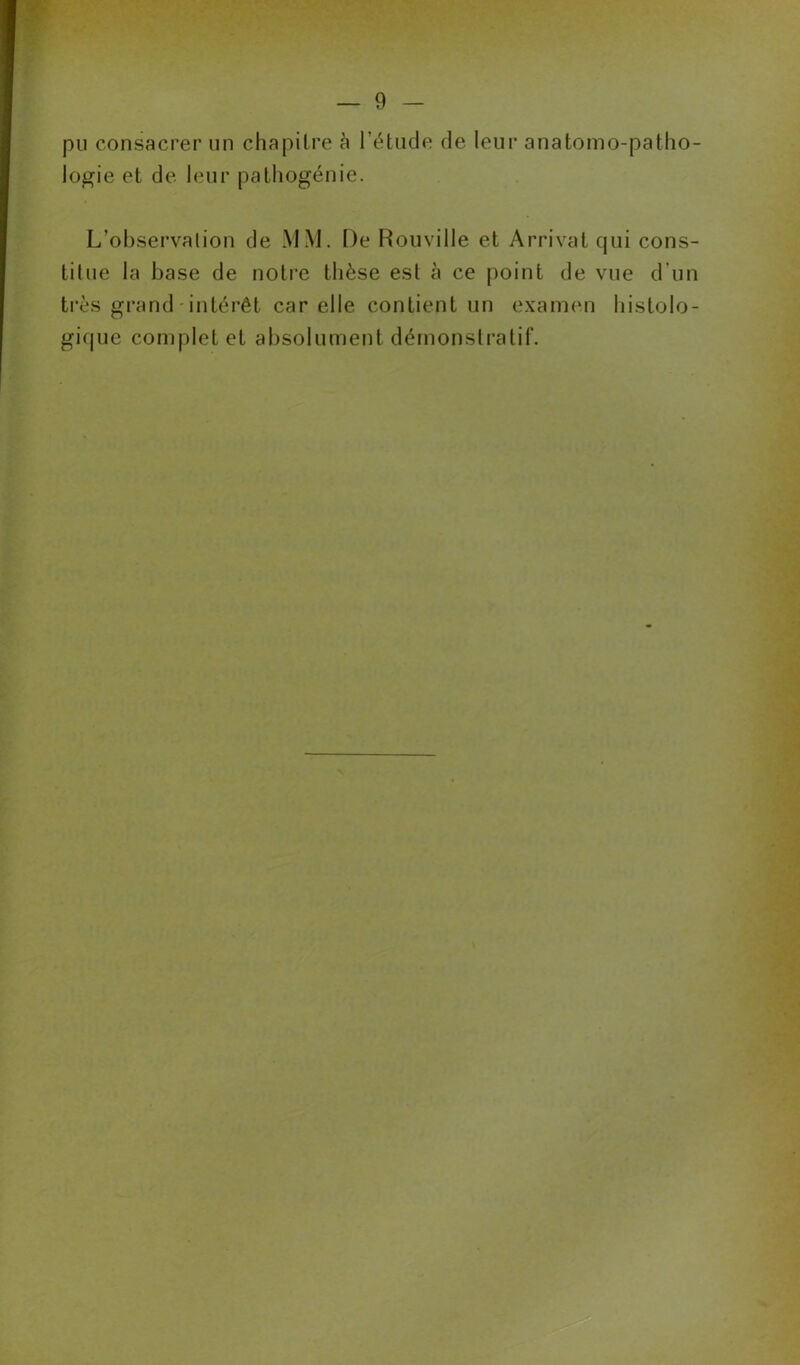 pu consacrer un chapitre à l’étude de leur anatomo-patho- logie et de leur pathogénie. L’observation de MM. t)e Rouville et Arrivât qui cons- titue la base de notre thèse est à ce point de vue d'un très grand intérêt car elle contient un examen histolo- gique complet et absolument démonstratif. N