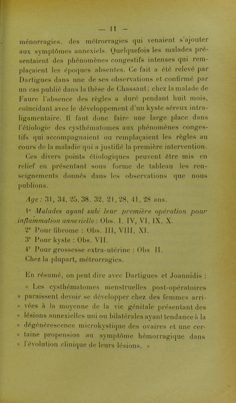 ménorragies, des métrorragies qui venaient s ajouter aux symptômes annexiels. Quelquefois les malades pré- sentaient des phénomènes congestifs intenses qui rem- plaçaient les époques absentes. Ce fait a été relevé par Dartigues dans une de ses observations et confirmé par un cas publié dans la thèse de Chassant; chez la malade de Faure l’absence des règles a duré pendant huit mois, coïncidant avec le développement d’un kyste séreux intra- ligamcntaire. Il faut donc faire une large place dans l'étiologie des cysthéinatomes aux phénomènes conges- tifs qui accompagnaient ou remplaçaient les règles au cours de la maladie qui a justifié la première intervention. Ces divers points étiologiques peuvent être mis en relief en présentant sous forme de tableau les ren- seignements donnés dans les observations que nous publions. Age : 31, 34, 25, 38, 32, 21,28, 41,28 ans. 1° Malades ayanl subi leur première opération pour inflammation annexielle : Obs. 1, IV, VI, IX, X. 2° Pour fibrome : Obs. III, VIII, XI. 3° Pour kyste : Obs. VII. 4n Pour grossesse extra-utérine : Obs 11. Chez la plupart, métrorragies. Fn résumé, on peut dire avec Dartigues et Joannidis : « Les cysthéinatomes menstruelles post-opératoires » paraissent devoir se développer chez des femmes arri- » vées h la moyenne de la vie génitale présentant des » lésions annexielles uni ou bilatérales ayant tendance à la » dégénérescence microkystique des ovaires et une cer- » laine propension au symptôme hémorragique dans » l’évolution clinique de leurs lésions. »