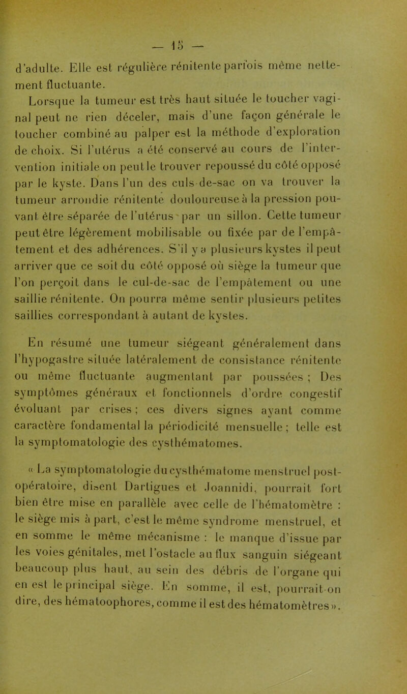 d’adulte. Elle est régulière pénitente parfois même nette- ment fluctuante. Lorsque la tumeur est très haut située le toucher vagi- nal peut ne rien déceler, mais d’une façon générale le toucher combiné au palper est la méthode d’exploration de choix. Si l’utérus a été conservé au cours de 1 inter- vention initiale on peutle trouver repoussé du côté opposé par le kyste. Dans l’un des culs de-sac on va trouver la tumeur arrondie rénitente douloureuse à la pression pou- vant être séparée de l’utérus par un sillon. Cette tumeur peut être légèrement mobilisable ou fixée par de l’empâ- tement et des adhérences. S’il y a plusieurs kystes il peut arriver que ce soit du côté opposé où siège la tumeur que l’on perçoit dans le cul-de-sac de l’empâtement ou une saillie rénitente. On pourra même sentir plusieurs petites saillies correspondant à autant de kystes. En résumé une tumeur siégeant généralement dans l’hypogaslre située latéralement de consistance rénitente ou même fluctuante augmentant par poussées ; Des symptômes généraux et fonctionnels d’ordre congestif évoluant par crises; ces divers signes ayant comme caractère fondamental la périodicité mensuelle; telle est la symptomatologie des cysthématomes. « La symptomatologie du cysthématome menstruel post- opératoire, disent Darligues et Joannidi, pourrait fort bien être mise en parallèle avec celle de l’hématomètre : le siège mis à part, c’est le même syndrome menstruel, et en somme le même mécanisme : le manque d’issue par les voies génitales, met l’ostacle au flux sanguin siégeant beaucoup plus haut, au sein des débris de l’organe qui en est le pi incipal siège. En somme, il est, pourrait-on dii e, des hématoophores,comme il estdes hématomètres».