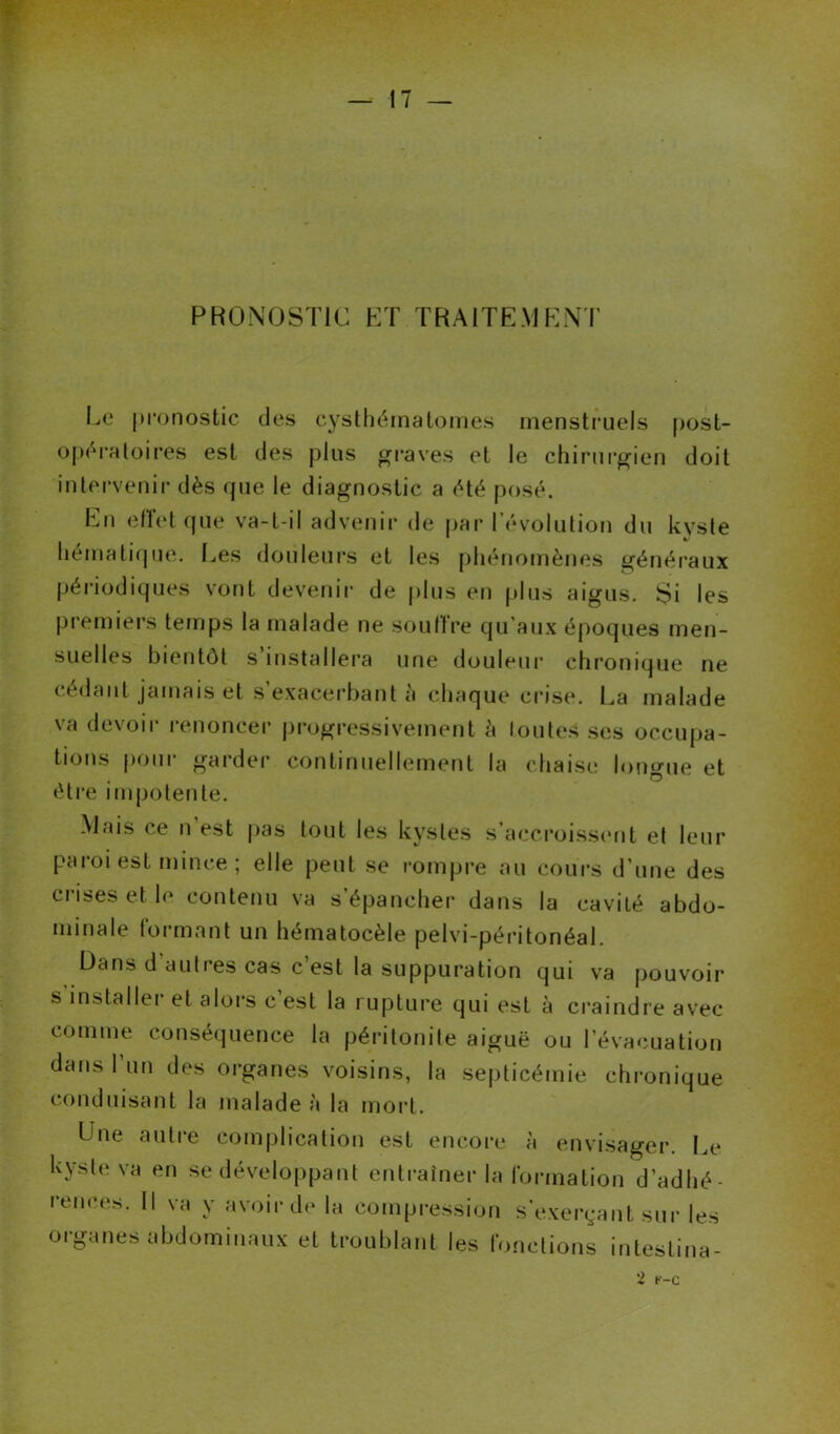 PRONOSTIC ET TRAITEMENT Le pronostic des cysthérnatomes menstruels post- opératoires est des plus graves et le chirurgien doit intervenir dès que le diagnostic a été posé. En effet que va-t-il advenir de par l’évolution du kyste hématique. Les douleurs et les phénomènes généraux périodiques vont devenir de plus en plus aigus. Si les premiers temps la malade ne souffre qu'aux époques men- suelles bientôt s installera une douleur chronique ne cedant jamais et s’exacerbant à chaque crise. La malade va devoir renoncer progressivement h toutes ses occupa- tions pour garder continuellement la chaise longue et être impotente. Mais ce n est pas tout les kystes s accroissent et leur paroi est mince ; elle peut se rompre au cours d’une des crises et le contenu va s’épancher dans la cavité abdo- minale formant un hématocèle pelvi-péritonéal. Dans d autres cas c’est la suppuration qui va pouvoir s installer et alors c’est la rupture qui est à craindre avec comme conséquence la péritonite aiguë ou l’évacuation dans l’un des organes voisins, la septicémie chronique conduisant la malade à la mort. Lue autre complication est encore à envisager. Le kyste va en se développant entraîner la formation d’adhé- rences. Il va y avoir de la compression s’exerçant sur les organes abdominaux et troublant les fonctions intestina- 2 t-c