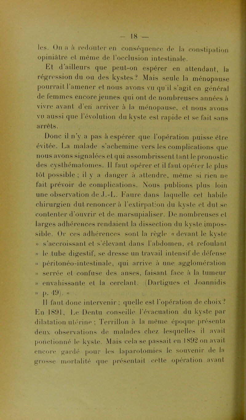 opiniâtre et même de l’occlusion intestinale. ht d ailleurs que peut-on espérer en attendant, la régression du ou des kystes? Mais seule la ménopause pourrait l’amener et nous avons vu qu'il s’agit en général de femmes encore jeunes qui ont de nombreuses années à vivre avant d’en arriver à la ménopause, et nous avons vu aussi que l’évolution du kyste est rapide et se fait sans arrêts. Donc il n’y a pas à espérer que l’opération puisse être évitée. La malade s’achemine vers les complications que nous avons signalées et qui assombrissent tant le pronostic des cysthématomes. 11 faut opérer et il faut opérer le plus tôt possible ; il y a danger à attendre, même si rien ne fait prévoir de complications. Nous publions plus loin une observation de J.-L. Faure dans laquelle cel habile chirurgien dut renoncer à l’extirpation du kyste et dut se contenter d’ouvrir et de marsupialiser. De nombreuses et larges adhérences rendaient la dissection du kyste impos- sible. Or ces adhérences sont la règle « devant le kyste » s’accroissant et s’élevant dans l’abdomen, et refoulant » le tube digestif, se dresse un travail intensif de défense » péritonéo-intestinale, qui arrive à une agglomération » serrée et confuse des anses, faisant face à la tumeur » envahissante et la cerclant. (Dartigues et Joannidis » p. 49), » Il faut donc intervenir ; quelle est l’opération de choix? En 1891, Le Dentu conseille l’évacuation du kyste par dilatation utérine ; Terrillon à la même époque présenta deux observations de malades chez lesquelles il avait ponctionné le kyste. Mais cela se passait en 1892 on avait encore gardé pour les laparotomies le souvenir de la grosse mortalité que présentait cette opération avant