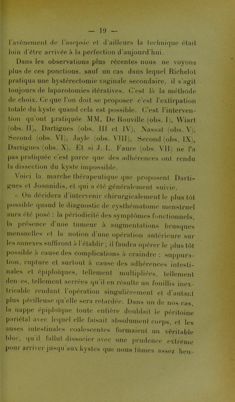 l'avènement de I asepsie et d’ailleurs la technique était loin d’être arrivée à la perfection d’aujourd'hui. Dans les observations plus récentes nous ne voyons plus de ces ponctions, sauf un cas dans lequel Richelot pratiqua une hystérectomie vaginale secondaire, il s’agit toujours de laparotomies itératives. C’est là la méthode de choix. Ce que I on doit se proposer c’est l'extirpation totale du kyste quand cela est possible. C’est l’interven- tion qu’ont pratiquée MM. De Rouville (obs. I), Wiarl (obs. U), Dartigues (obs. 111 et IV), Nassal (obs. V), Second (obs. VI), .layle (obs. VIII), Second (obs. IX), Dartigues (obs. X). Et si J. L. Faure (obs. VII) ne l’a pas pratiquée c est parce que des adhérences ont rendu la dissection du kyste impossible. \ oici la marche thérapeutique que proposent Darti- gues et Joannidis, et qui a été généralement, suivie. « Un décidera d’intervenir chirurgicalement le plus tôt possible quand le diagnostic de cysthématome menstruel aura été posé: la périodicité des symptômes fonctionnels, la présence d’une tumeur à augmentations brusques mensuelles et la notion d’une opération antérieure sur les annexes suffiront à l’établir; il faudra opérer le plus tôt possible à cause des complications à craindre : suppura- tion, rupture et surtout à cause des adhérences intesti- nales et épiploïques, tellement multipliées, tellement dermes, tellement serrées qu’il en résulte un fouillis inex- tricable rendant l’opération singulièrement et d’autant plus périlleuse qu elle sera retardée. Dans un de nos cas, la nappe épiploïque toute entière doublait le péritoine pariétal avec lequel elle faisait absolument corps, et les anses intestinales eoalescenles formaient un véritable bloc, qu il lallut dissocier avec une prudence extrême pour arriver jusqu’aux kystes que nous lûmes assez heu-