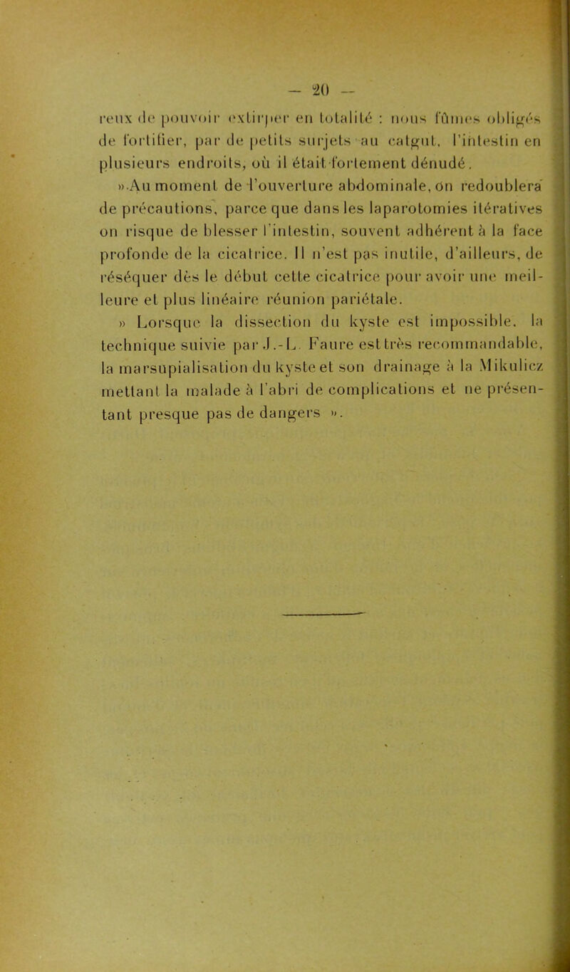 peux de pouvoir extirper en totalité : nous fûmes obligés de fortifier, par de petits surjets au catgut, l’intestin en plusieurs endroits, où il 'étai-t-fortement dénudé. »Au moment de l’ouverture abdominale, on redoublera de précautions, parce que dans les laparotomies itératives on risque de blesser f intestin, souvent adhérent à la face profonde de la cicatrice. Il n’est pas inutile, d’ailleurs, de réséquer dès le début cette cicatrice pour avoir une meil- leure et plus linéaire réunion pariétale. » Lorsque la dissection du kyste est impossible, la technique suivie par J.-L. Faure esttrès recommandable, la marsupialisation du kyste et son drainage à la Mikulicz mettant la malade à l’abri de complications et ne présen- tant presque pas de dangers ».